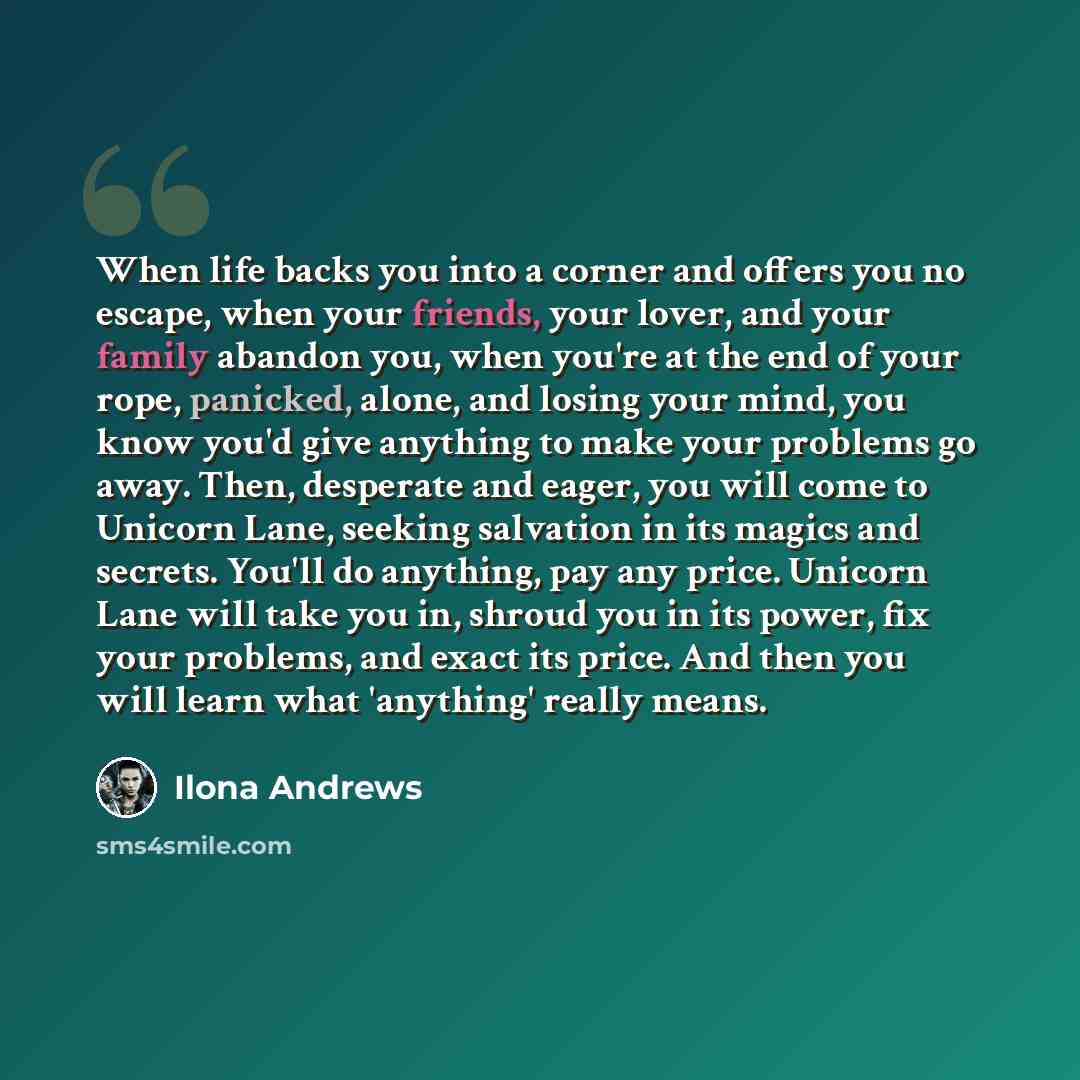 “When life backs you into a corner and offers you no escape, when your friends, your lover, and your family abandon you, when you're at the end of your rope, panicked, alone, and losing your mind, you know you'd give anything to make your problems go away. Then, desperate and eager, you will come…” quote by Ilona Andrews