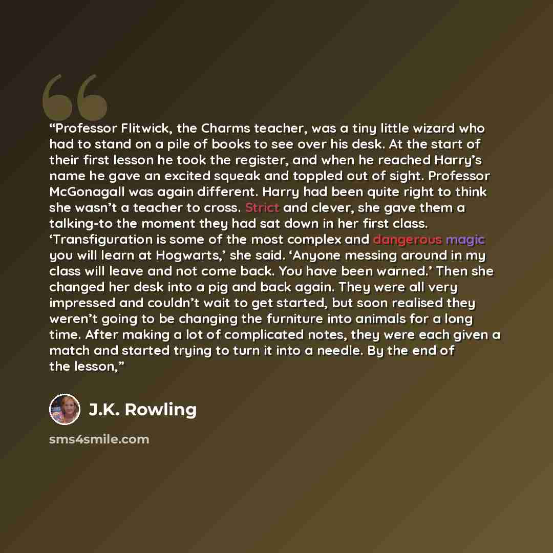 “Professor Flitwick, the Charms teacher, was a tiny little wizard who had to stand on a pile of books to see over his desk. At the start of their first lesson he took the register, and when he reached Harry’s name he gave an excited squeak and toppled out of sight. Professor McGonagall was again…” quote by J.K. Rowling