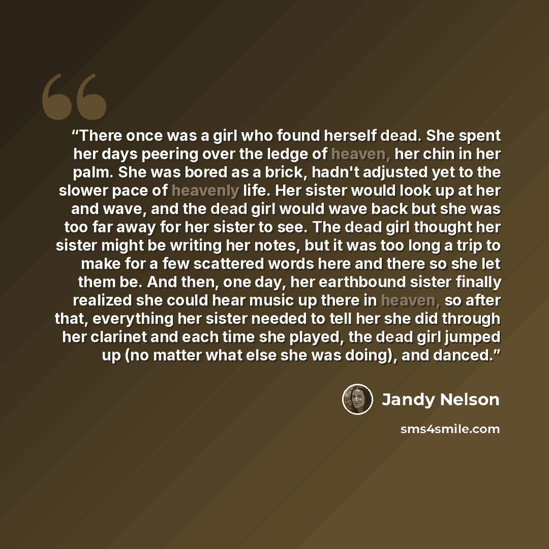 “There once was a girl who found herself dead. She spent her days peering over the ledge of heaven, her chin in her palm. She was bored as a brick, hadn't adjusted yet to the slower pace of heavenly life. Her sister would look up at her and wave, and the dead girl would wave back but she was too…” quote by Jandy Nelson