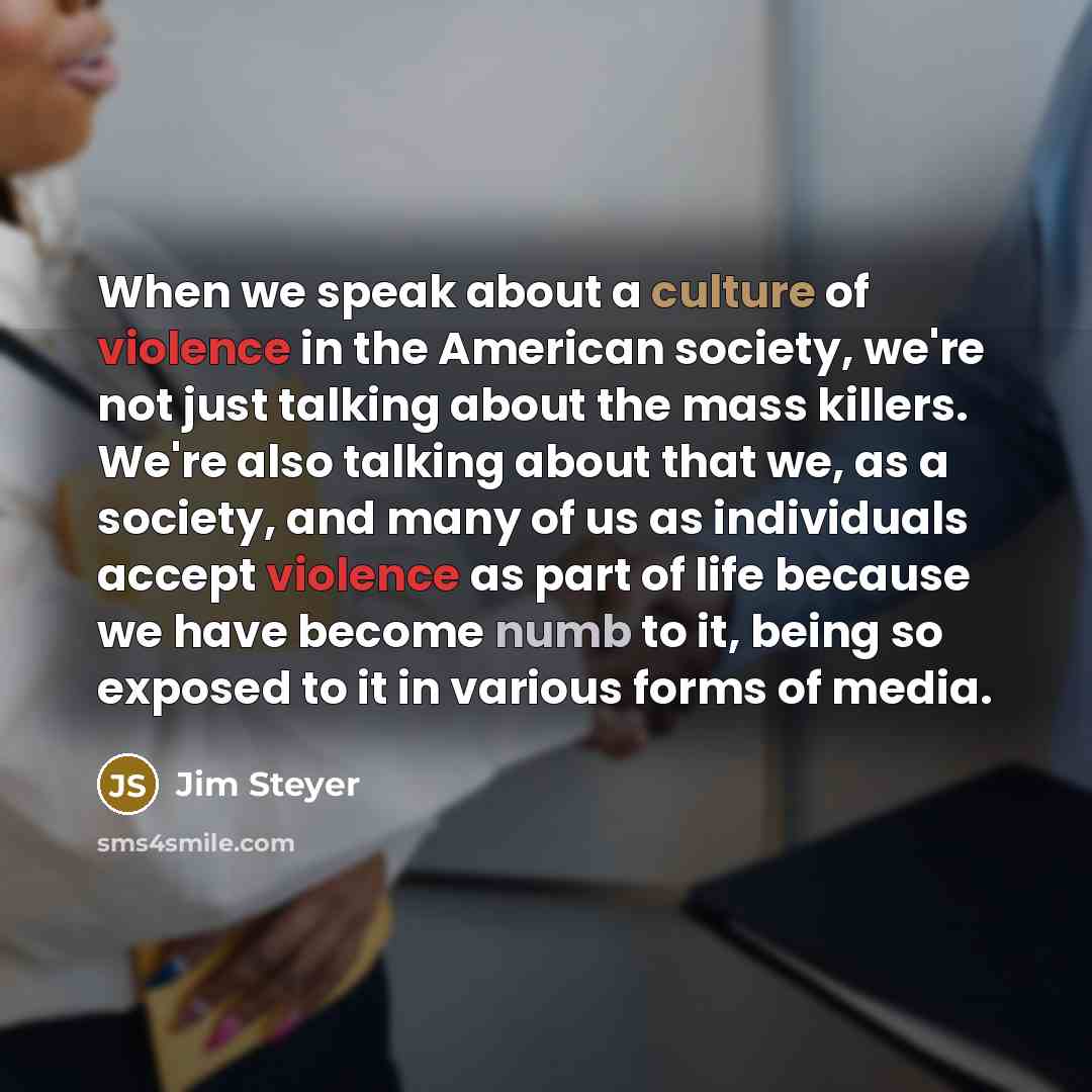 “When we speak about a culture of violence in the American society, we're not just talking about the mass killers. We're also talking about that we, as a society, and many of us as individuals accept violence as part of life because we have become numb to it, being so exposed to it in various forms…” quote by Jim Steyer