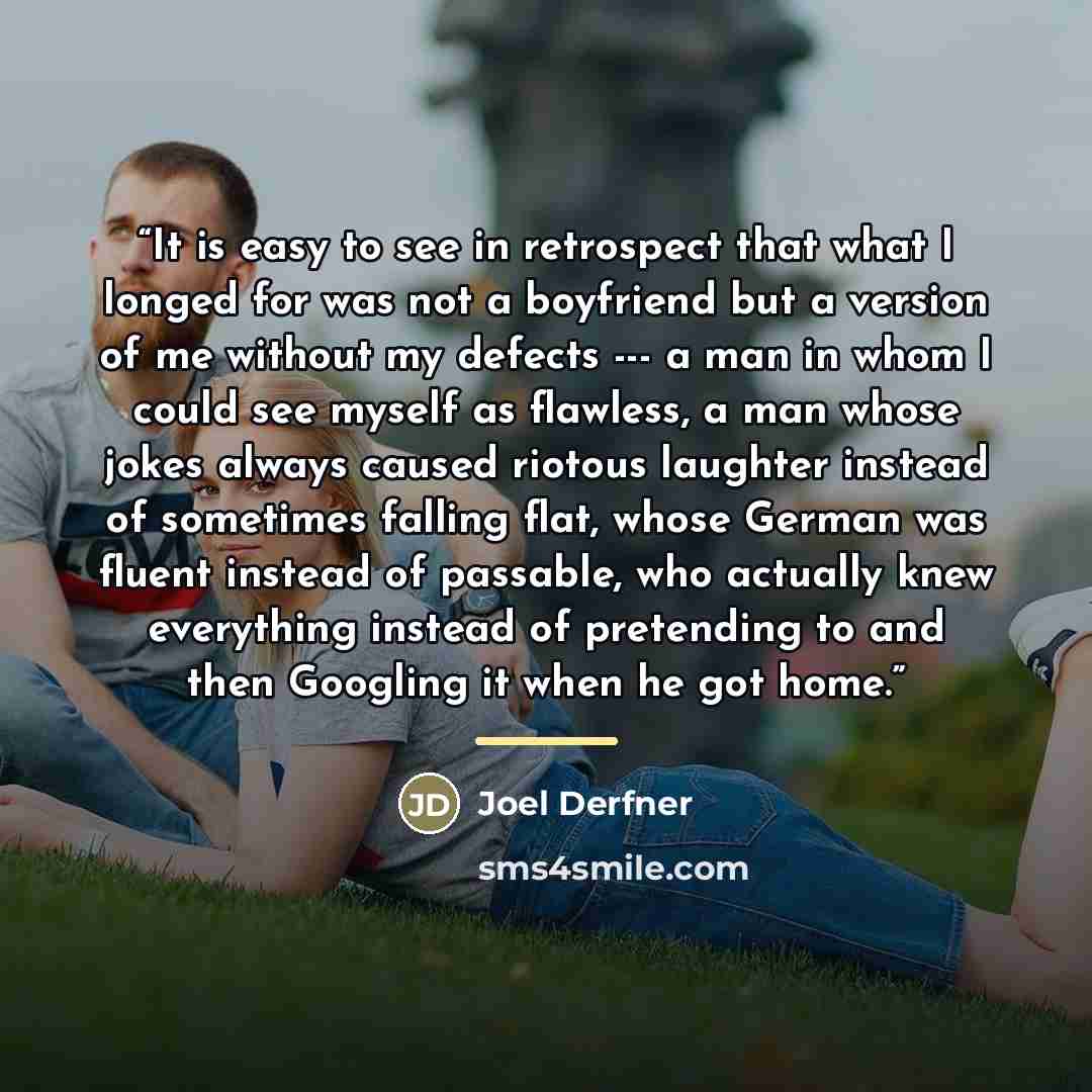 “It is easy to see in retrospect that what I longed for was not a boyfriend but a version of me without my defects --- a man in whom I could see myself as flawless, a man whose jokes always caused riotous laughter instead of sometimes falling flat, whose German was fluent instead of passable, who…” quote by Joel Derfner