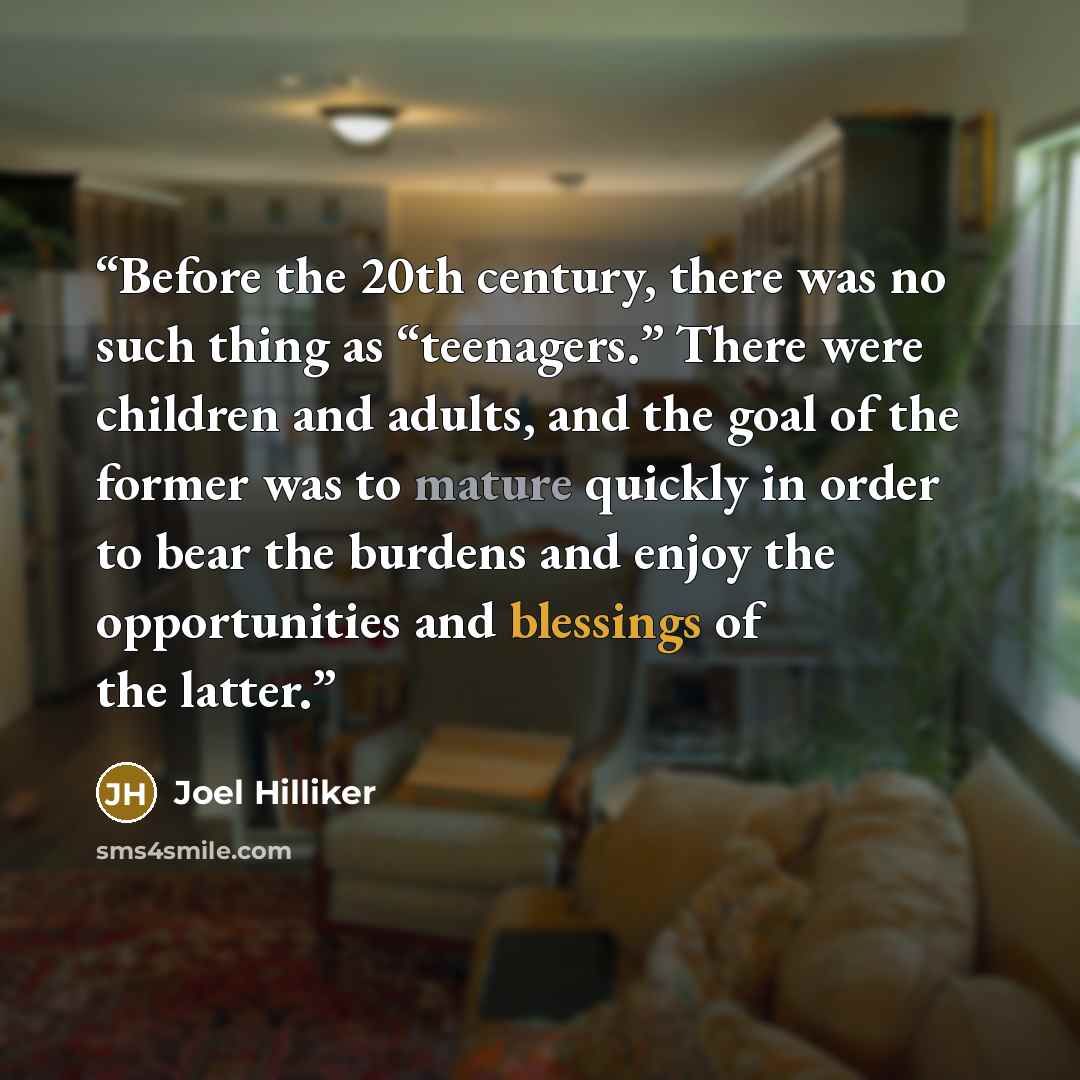 “Before the 20th century, there was no such thing as “teenagers.” There were children and adults, and the goal of the former was to mature quickly in order to bear the burdens and enjoy the opportunities and blessings of the latter.” quote by Joel Hilliker