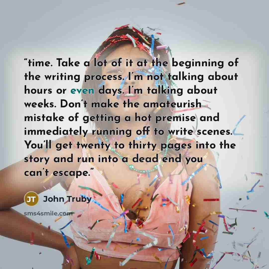“time. Take a lot of it at the beginning of the writing process. I’m not talking about hours or even days. I’m talking about weeks. Don’t make the amateurish mistake of getting a hot premise and immediately running off to write scenes. You’ll get twenty to thirty pages into the story and run into a…” quote by John Truby