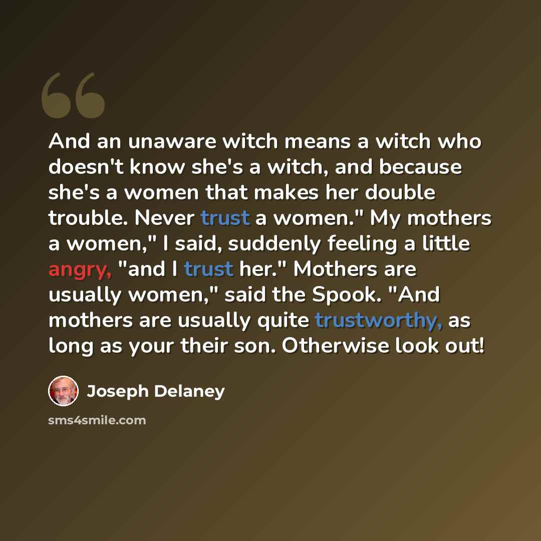 “And an unaware witch means a witch who doesn't know she's a witch, and because she's a women that makes her double trouble. Never trust a women." My mothers a women," I said, suddenly feeling a little angry, "and I trust her." Mothers are usually women," said the Spook. "And mothers are usually…” quote by Joseph Delaney