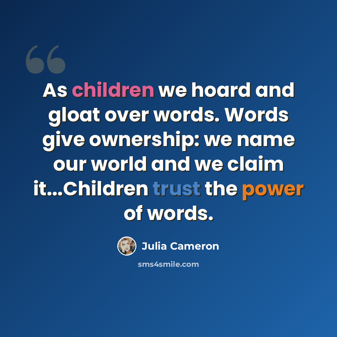 “As children we hoard and gloat over words. Words give ownership: we name our world and we claim it...Children trust the power of words.” quote by Julia Cameron