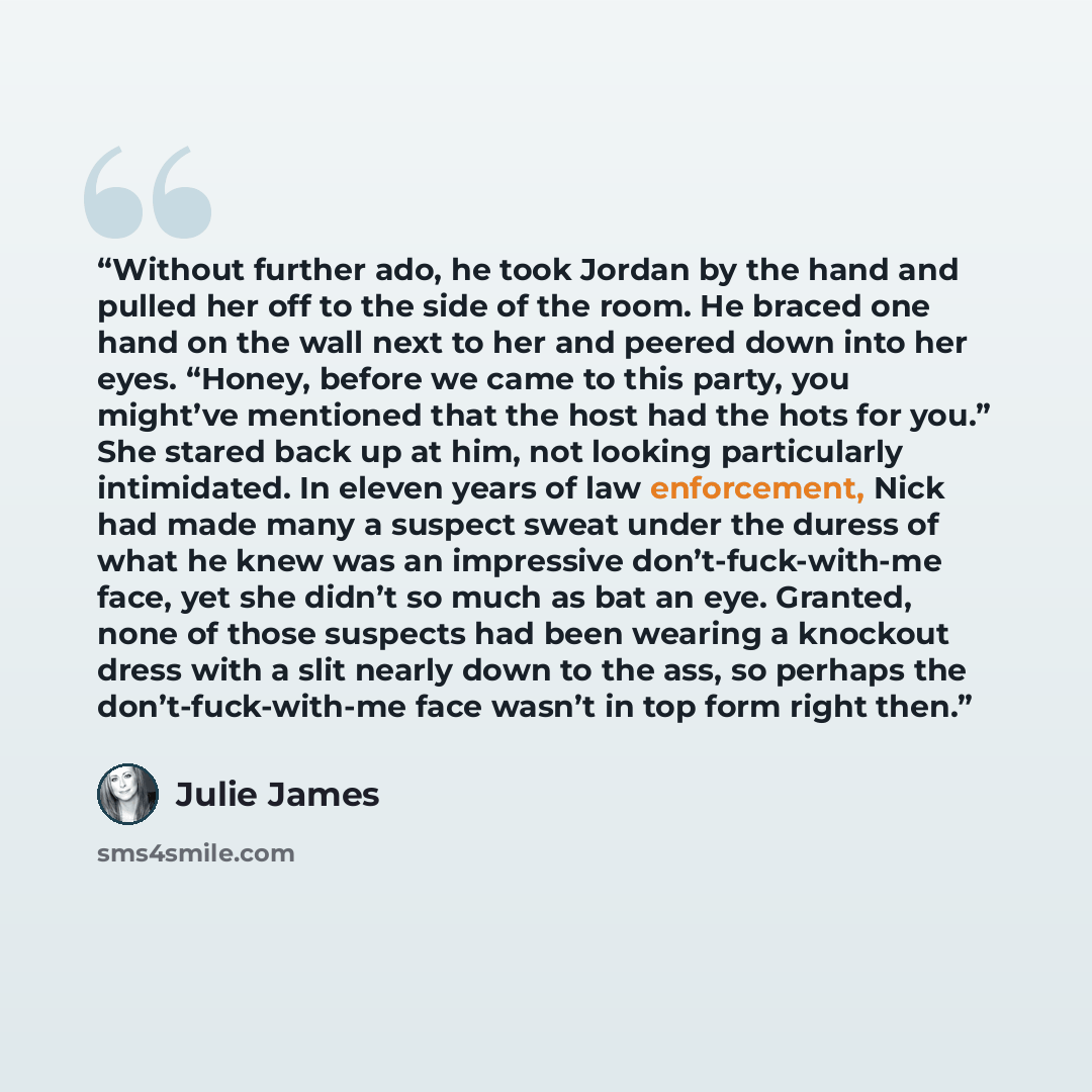 “Without further ado, he took Jordan by the hand and pulled her off to the side of the room. He braced one hand on the wall next to her and peered down into her eyes. “Honey, before we came to this party, you might’ve mentioned that the host had the hots for you.” She stared back up at him, not…” quote by Julie James
