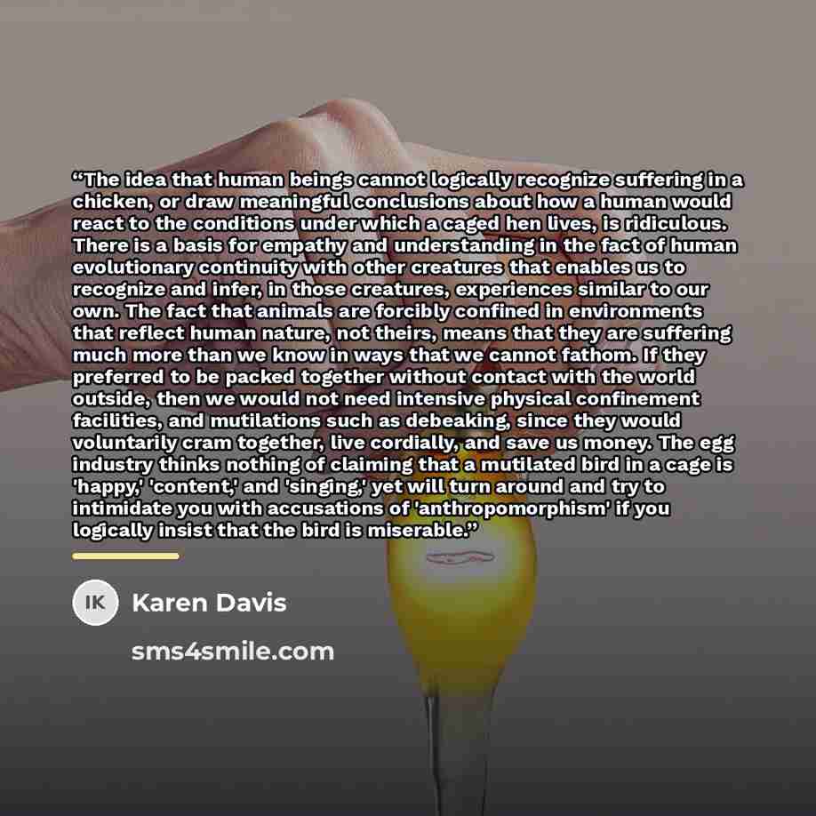 “The idea that human beings cannot logically recognize suffering in a chicken, or draw meaningful conclusions about how a human would react to the conditions under which a caged hen lives, is ridiculous. There is a basis for empathy and understanding in the fact of human evolutionary continuity…” quote by Karen Davis