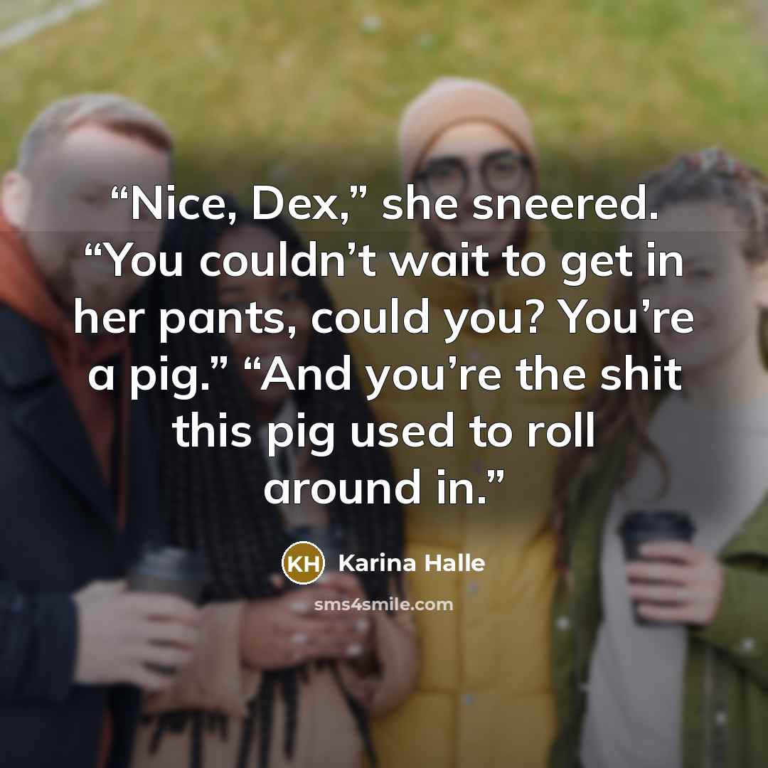 “Nice, Dex,” she sneered. “You couldn’t wait to get in her pants, could you? You’re a pig.” “And you’re the shit this pig used to roll around in.” quote by Karina Halle