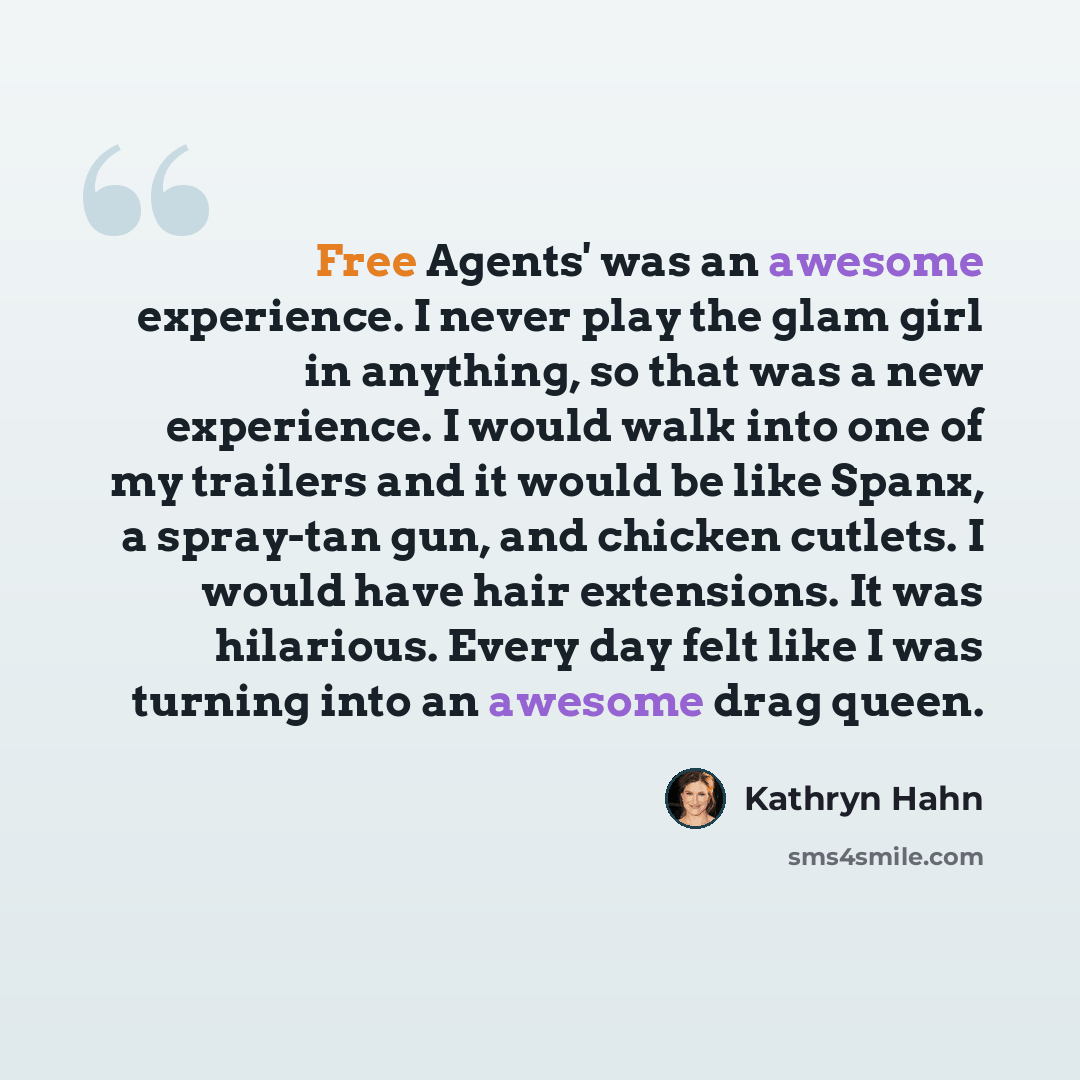 “Free Agents' was an awesome experience. I never play the glam girl in anything, so that was a new experience. I would walk into one of my trailers and it would be like Spanx, a spray-tan gun, and chicken cutlets. I would have hair extensions. It was hilarious. Every day felt like I was turning…” quote by Kathryn Hahn