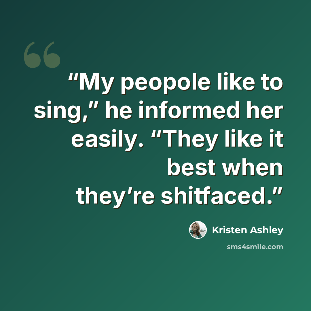 “My peopole like to sing,” he informed her easily. “They like it best when they’re shitfaced.” quote by Kristen Ashley