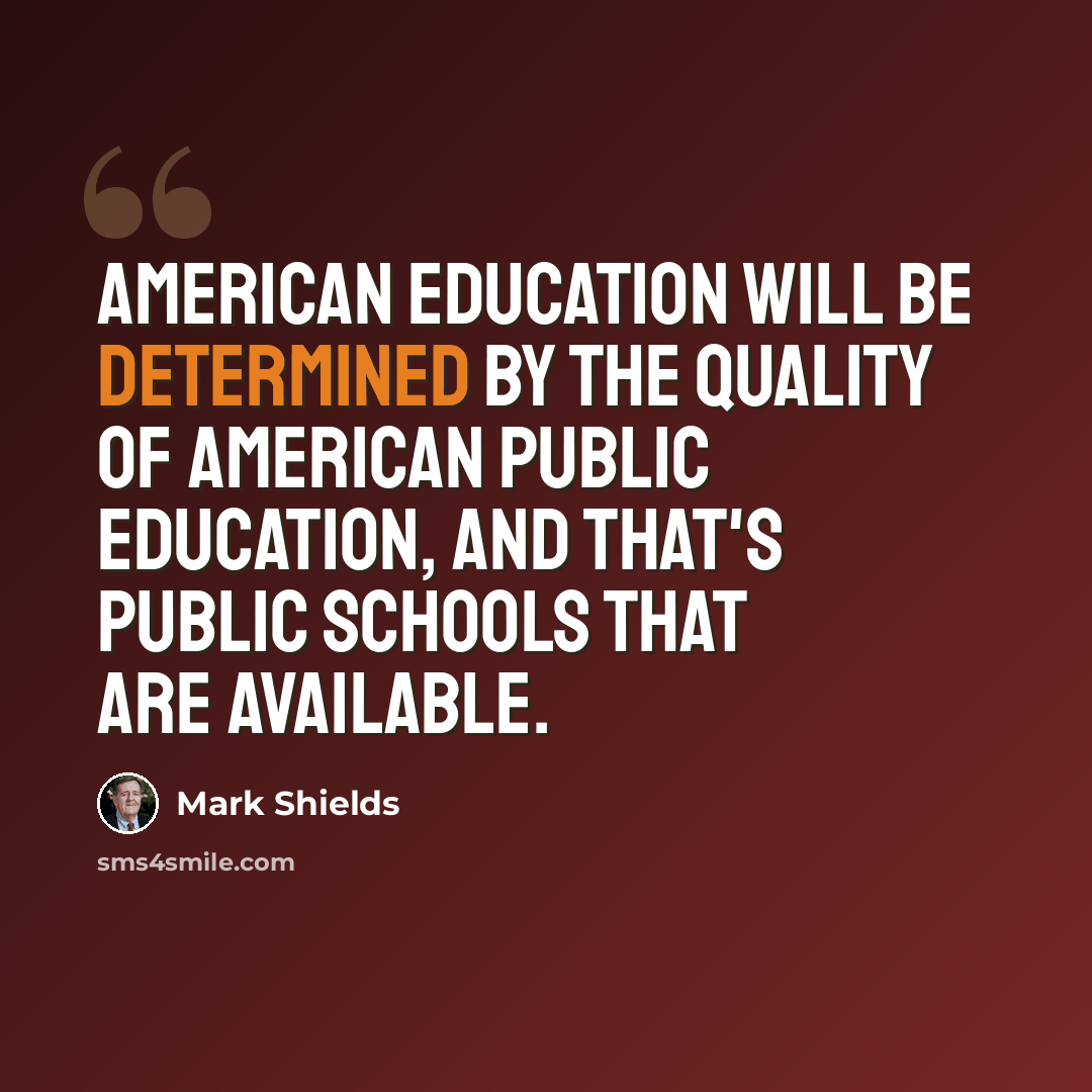 “American education will be determined by the quality of American public education, and that's public schools that are available.” quote by Mark Shields