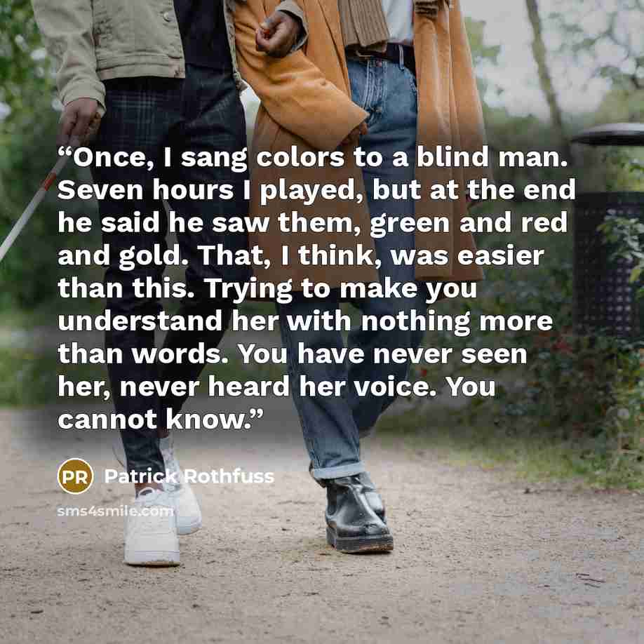 “Once, I sang colors to a blind man. Seven hours I played, but at the end he said he saw them, green and red and gold. That, I think, was easier than this. Trying to make you understand her with nothing more than words. You have never seen her, never heard her voice. You cannot know.” quote by Patrick Rothfuss