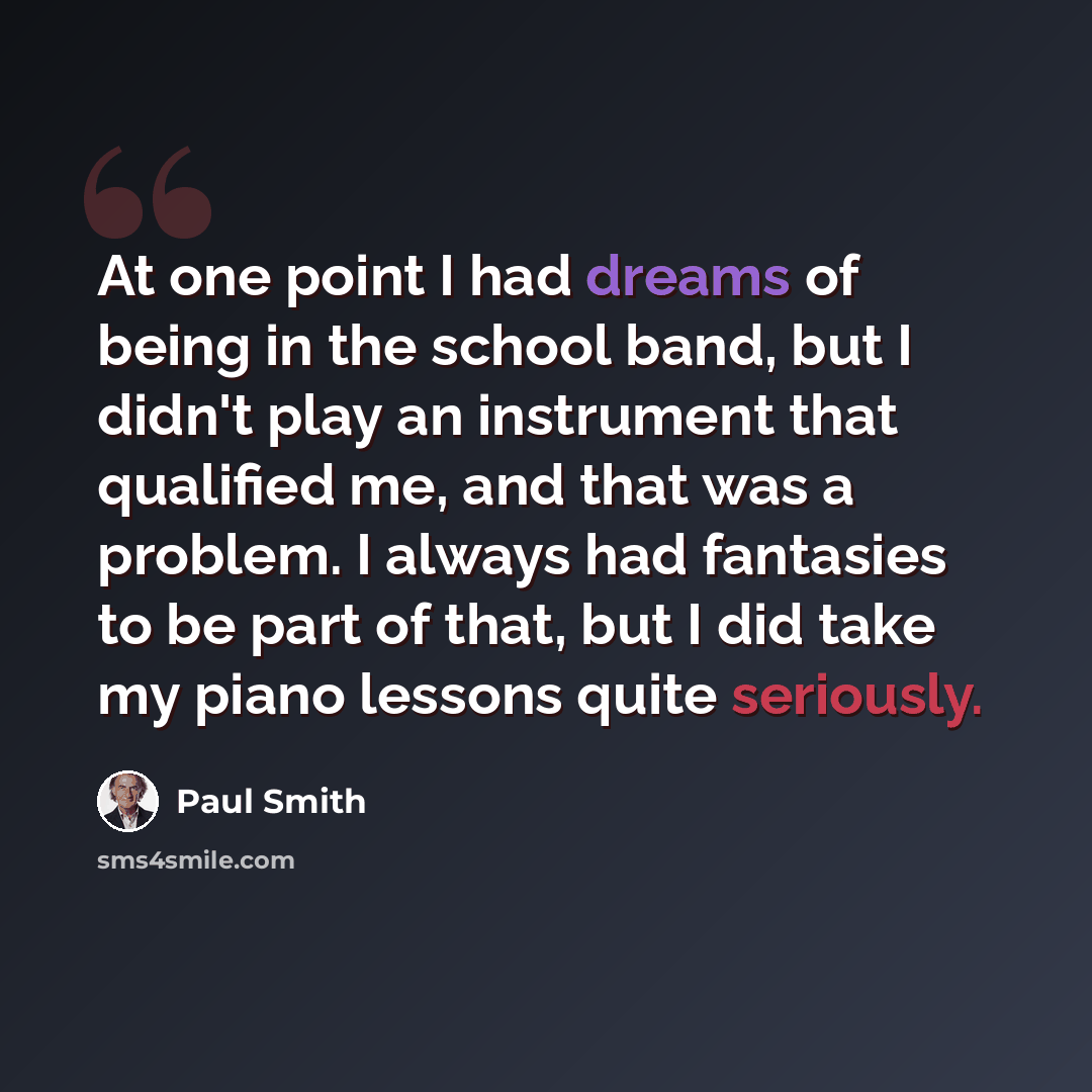 “At one point I had dreams of being in the school band, but I didn't play an instrument that qualified me, and that was a problem. I always had fantasies to be part of that, but I did take my piano lessons quite seriously.” quote by Paul Smith