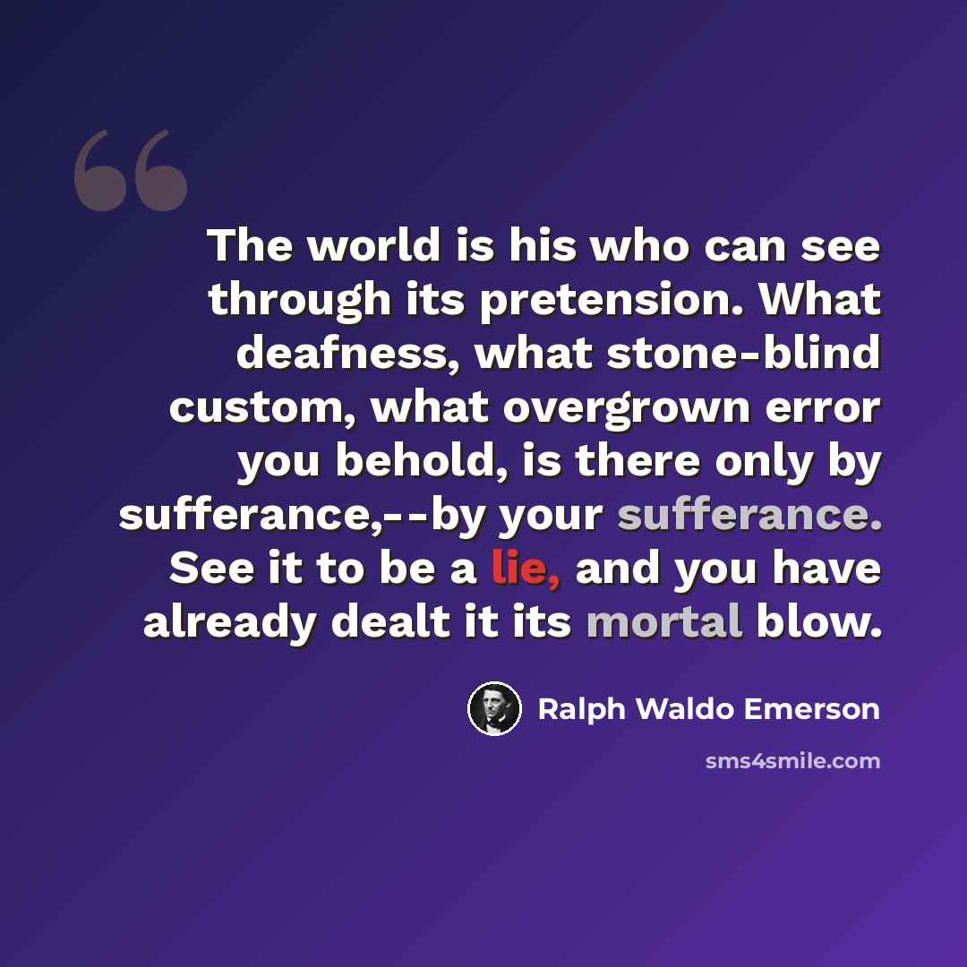 “The world is his who can see through its pretension. What deafness, what stone-blind custom, what overgrown error you behold, is there only by sufferance,--by your sufferance. See it to be a lie, and you have already dealt it its mortal blow.” quote by Ralph Waldo Emerson