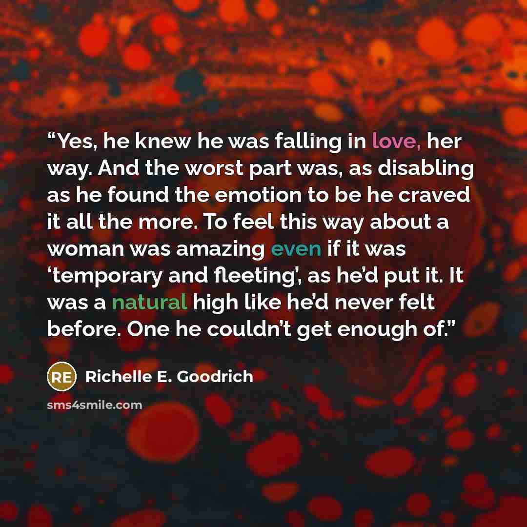 “Yes, he knew he was falling in love, her way. And the worst part was, as disabling as he found the emotion to be he craved it all the more. To feel this way about a woman was amazing even if it was ‘temporary and fleeting’, as he’d put it. It was a natural high like he’d never felt before. One he…” quote by Richelle E. Goodrich