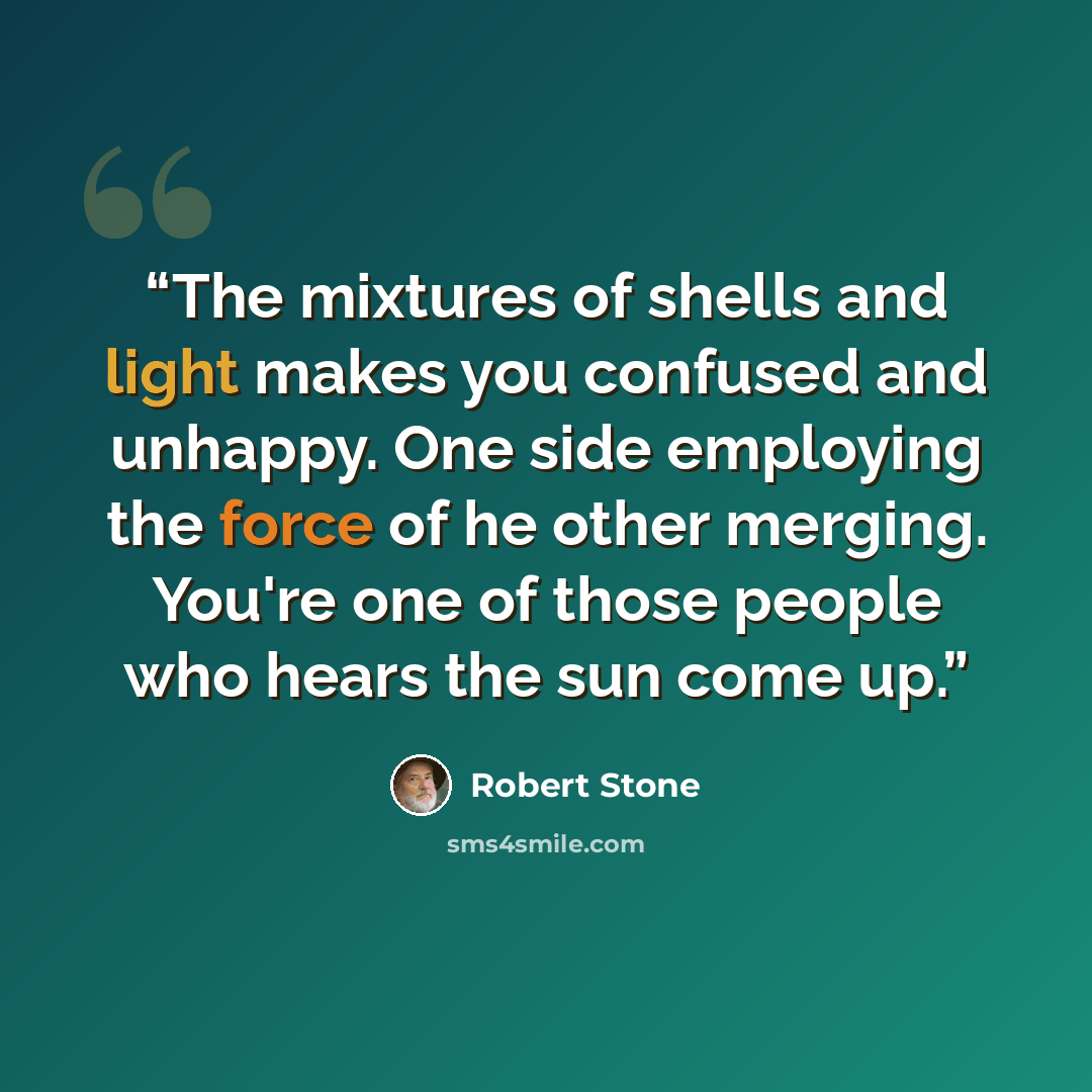 “The mixtures of shells and light makes you confused and unhappy. One side employing the force of he other merging. You're one of those people who hears the sun come up.” quote by Robert Stone