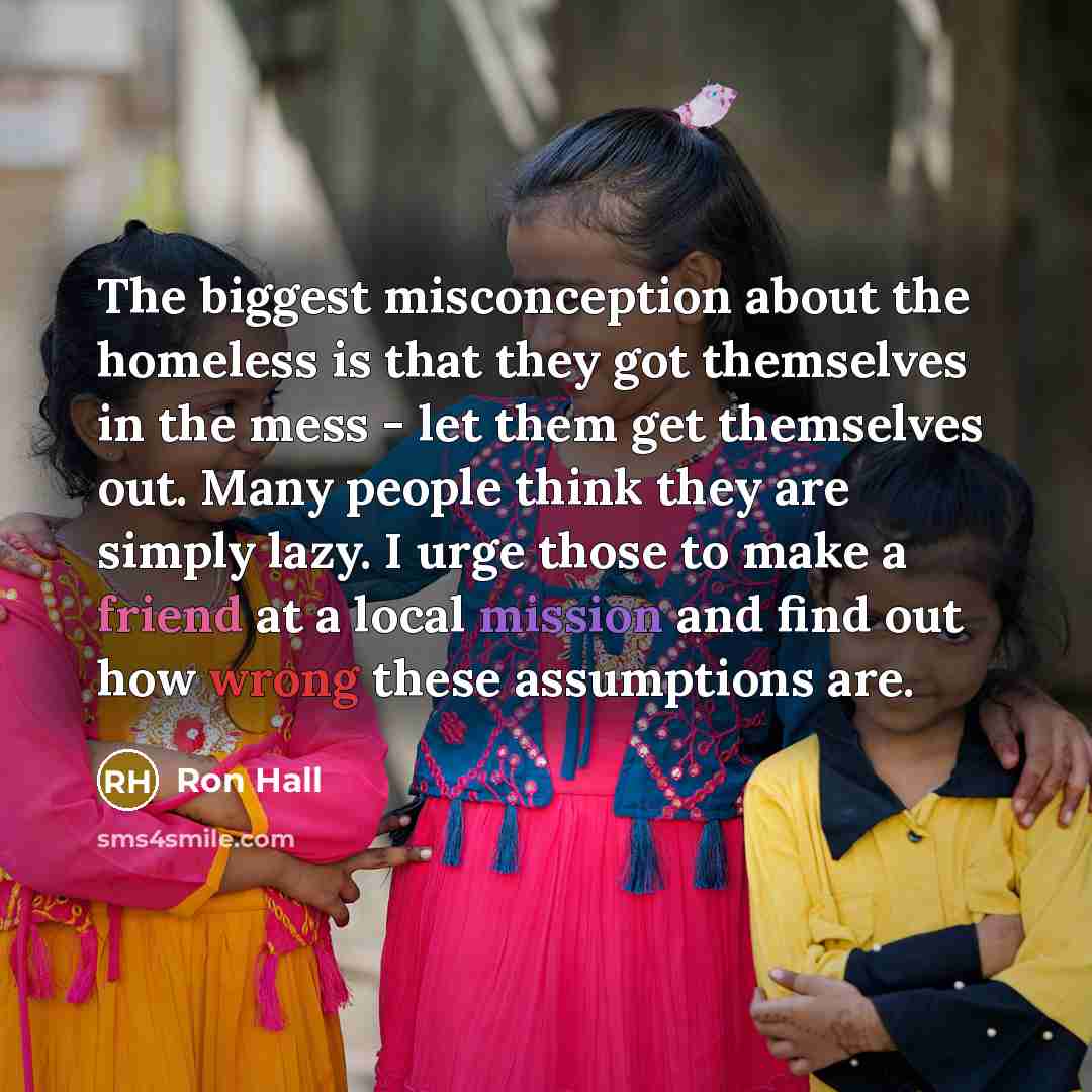 “The biggest misconception about the homeless is that they got themselves in the mess - let them get themselves out. Many people think they are simply lazy. I urge those to make a friend at a local mission and find out how wrong these assumptions are.” quote by Ron Hall