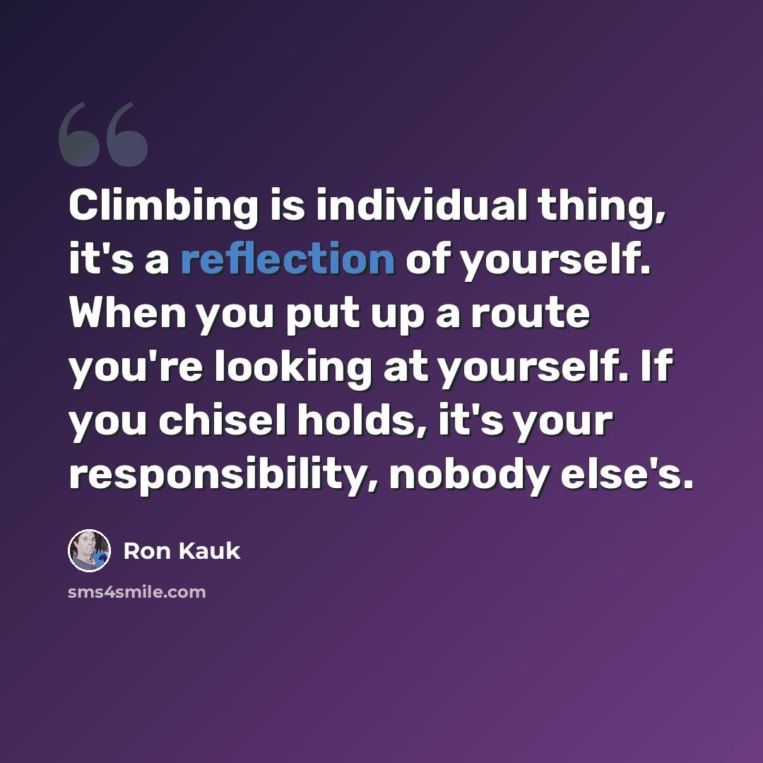 “Climbing is individual thing, it's a reflection of yourself. When you put up a route you're looking at yourself. If you chisel holds, it's your responsibility, nobody else's.” quote by Ron Kauk
