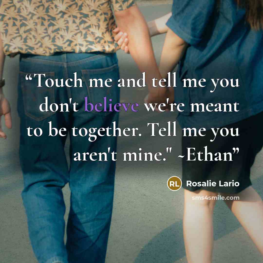 “Touch me and tell me you don't believe we're meant to be together. Tell me you aren't mine." ~Ethan” quote by Rosalie Lario