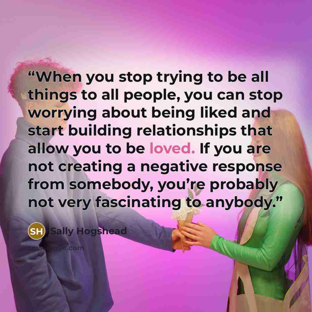 “When you stop trying to be all things to all people, you can stop worrying about being liked and start building relationships that allow you to be loved. If you are not creating a negative response from somebody, you’re probably not very fascinating to anybody.” quote by Sally Hogshead
