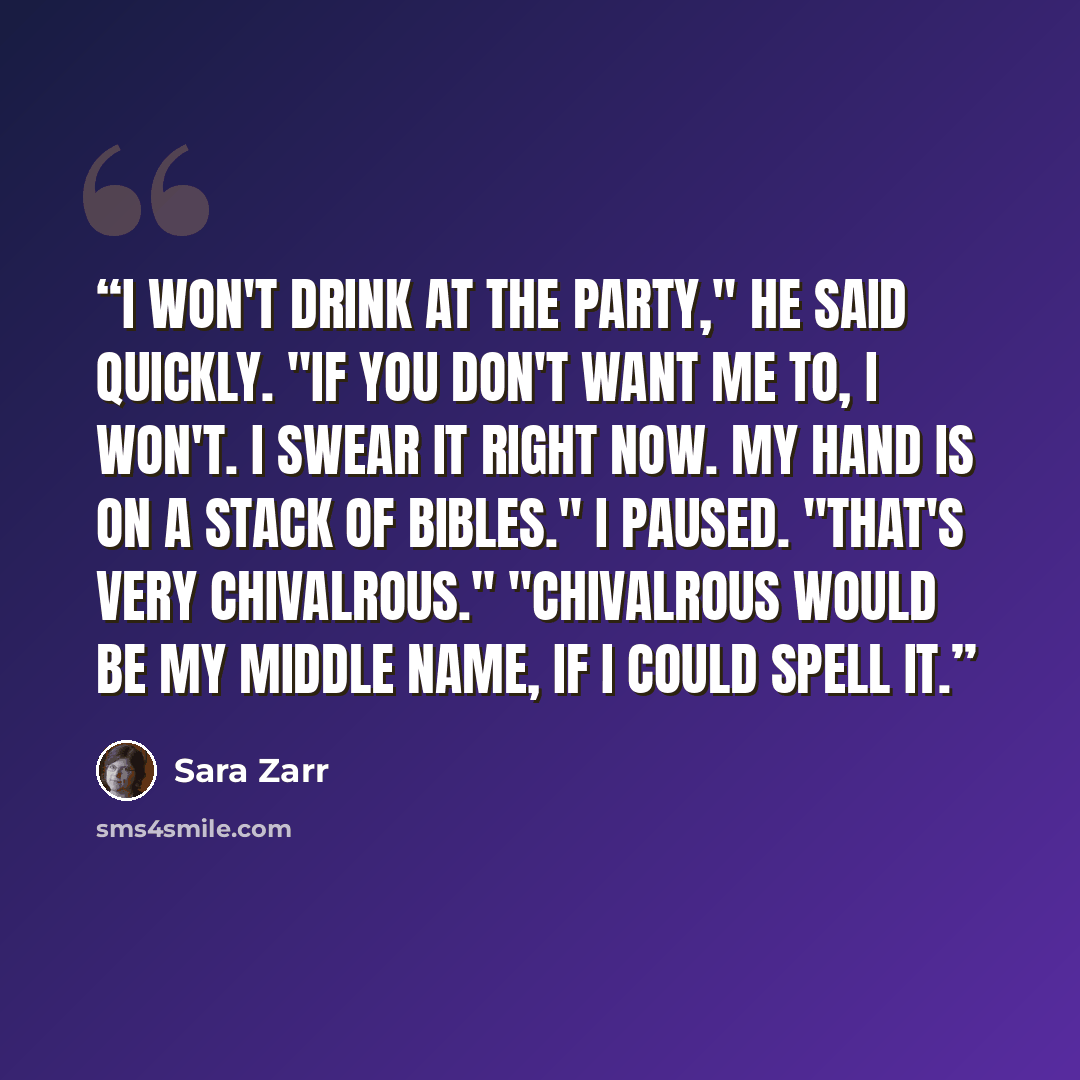 “I won't drink at the party," he said quickly. "If you don't want me to, I won't. I swear it right now. My hand is on a stack of Bibles." I paused. "That's very chivalrous." "Chivalrous would be my middle name, if I could spell it.” quote by Sara Zarr