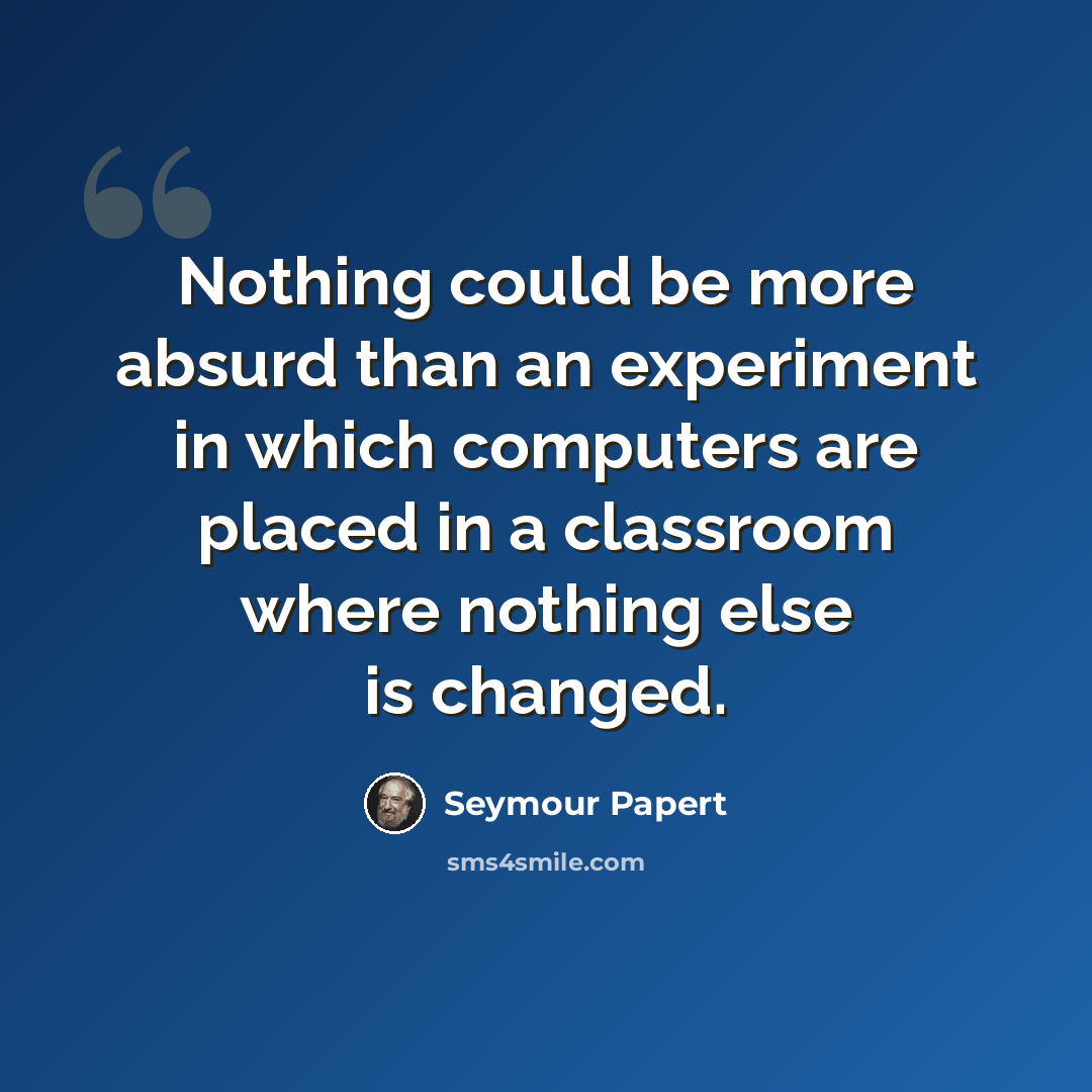 “Nothing could be more absurd than an experiment in which computers are placed in a classroom where nothing else is changed.” quote by Seymour Papert