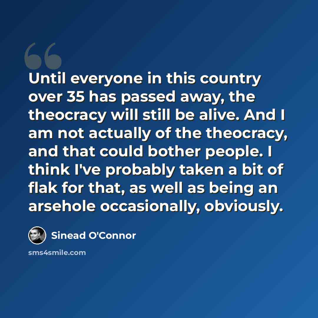 “Until everyone in this country over 35 has passed away, the theocracy will still be alive. And I am not actually of the theocracy, and that could bother people. I think I've probably taken a bit of flak for that, as well as being an arsehole occasionally, obviously.” quote by Sinead O'Connor