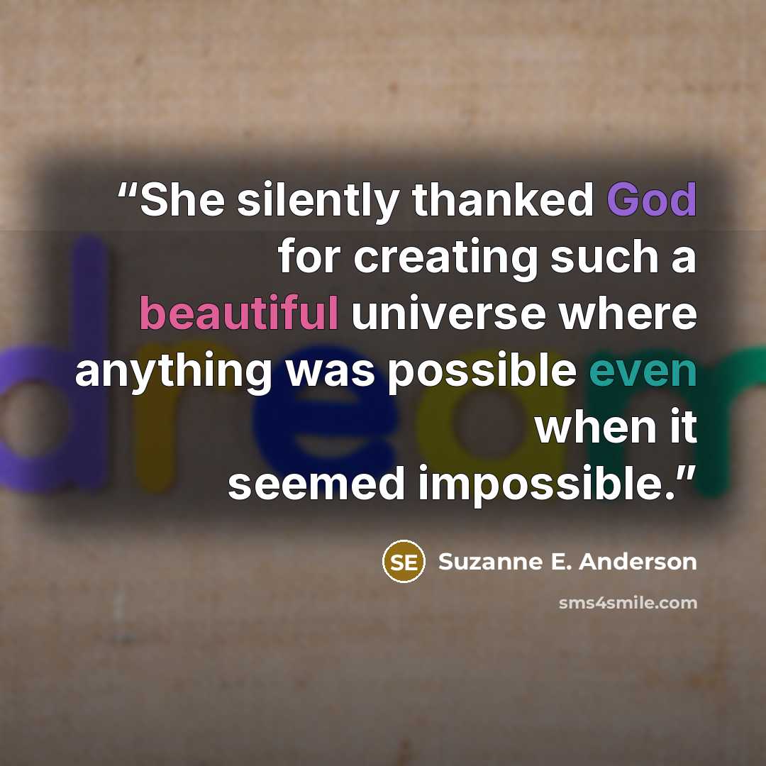 “She silently thanked God for creating such a beautiful universe where anything was possible even when it seemed impossible.” quote by Suzanne E. Anderson