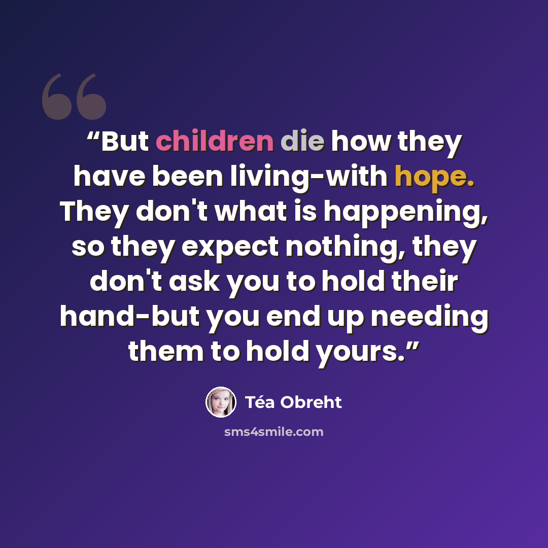 “But children die how they have been living-with hope. They don't what is happening, so they expect nothing, they don't ask you to hold their hand-but you end up needing them to hold yours.” quote by Téa Obreht