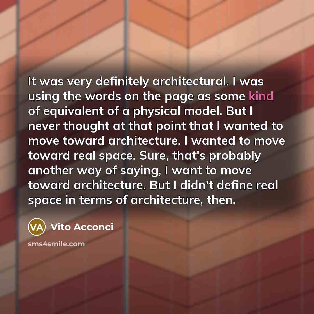 “It was very definitely architectural. I was using the words on the page as some kind of equivalent of a physical model. But I never thought at that point that I wanted to move toward architecture. I wanted to move toward real space. Sure, that's probably another way of saying, I want to move…” quote by Vito Acconci