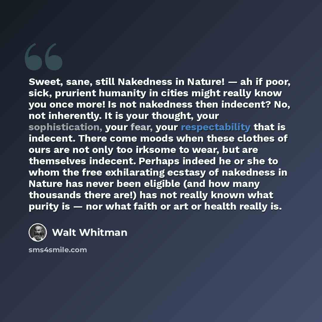 “Sweet, sane, still Nakedness in Nature! — ah if poor, sick, prurient humanity in cities might really know you once more! Is not nakedness then indecent? No, not inherently. It is your thought, your sophistication, your fear, your respectability that is indecent. There come moods when these clothes…” quote by Walt Whitman