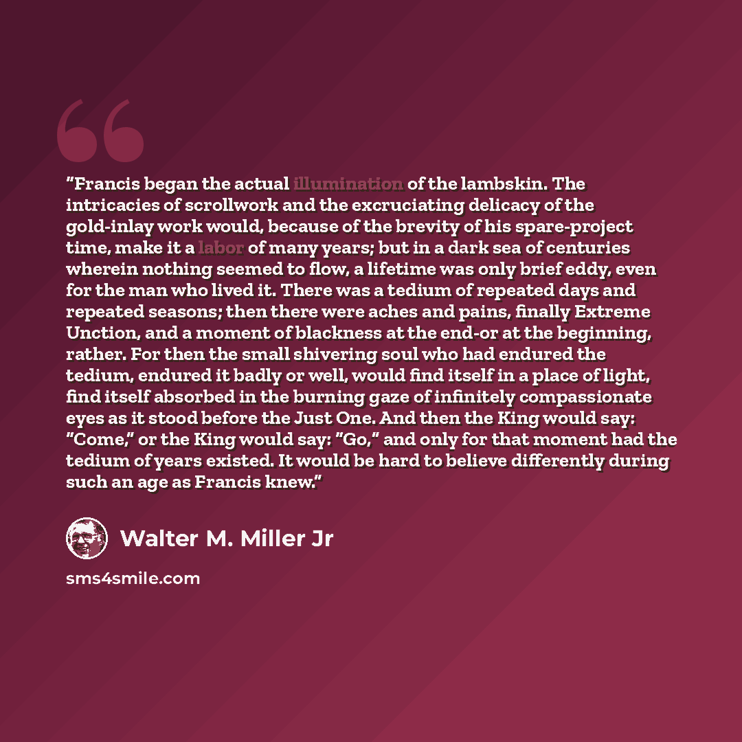 “Francis began the actual illumination of the lambskin. The intricacies of scrollwork and the excruciating delicacy of the gold-inlay work would, because of the brevity of his spare-project time, make it a labor of many years; but in a dark sea of centuries wherein nothing seemed to flow, a…” quote by Walter M. Miller Jr