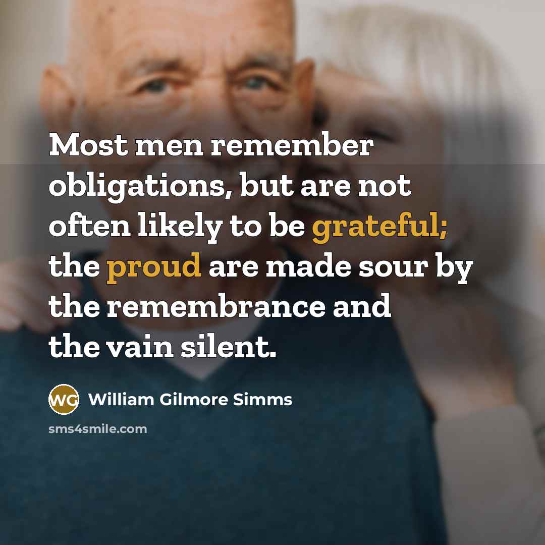 “Most men remember obligations, but are not often likely to be grateful; the proud are made sour by the remembrance and the vain silent.” quote by William Gilmore Simms