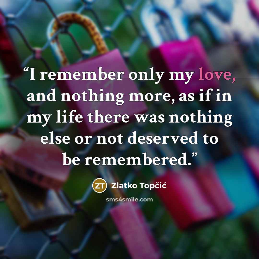 “I remember only my love, and nothing more, as if in my life there was nothing else or not deserved to be remembered.” quote by Zlatko Topčić