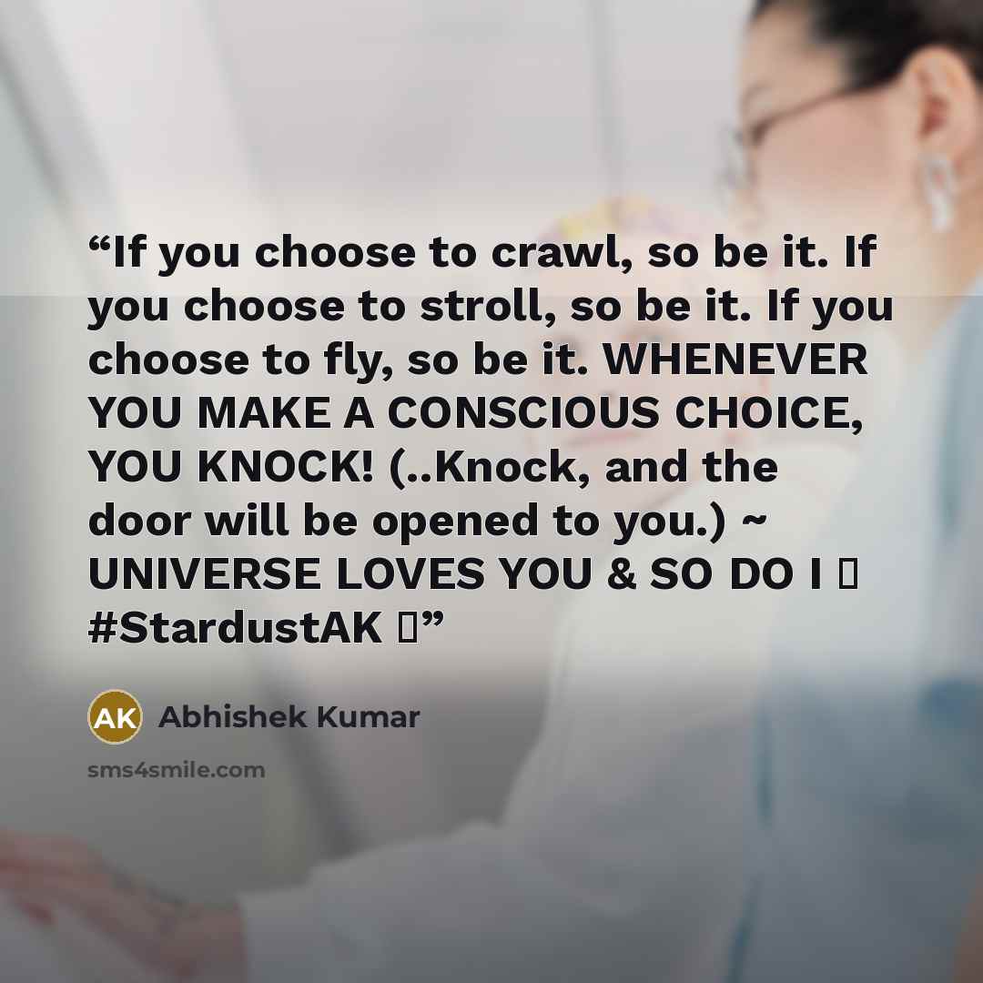“If you choose to crawl, so be it. If you choose to stroll, so be it. If you choose to fly, so be it. WHENEVER YOU MAKE A CONSCIOUS CHOICE, YOU KNOCK! (..Knock, and the door will be opened to you.) ~ UNIVERSE LOVES YOU & SO DO I ❤ #StardustAK ❤” quote by Abhishek Kumar