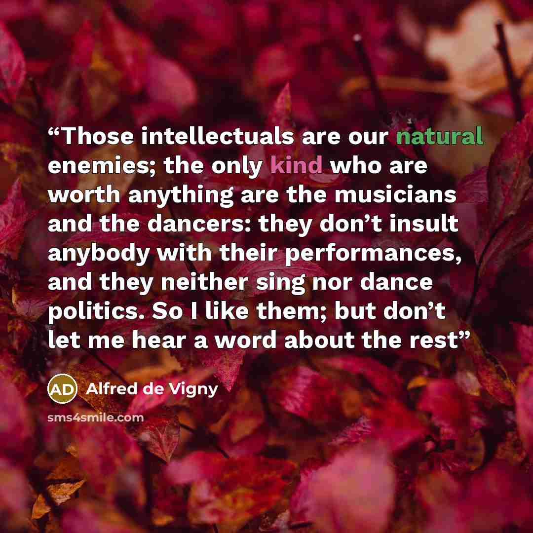 “Those intellectuals are our natural enemies; the only kind who are worth anything are the musicians and the dancers: they don’t insult anybody with their performances, and they neither sing nor dance politics. So I like them; but don’t let me hear a word about the rest” quote by Alfred de Vigny
