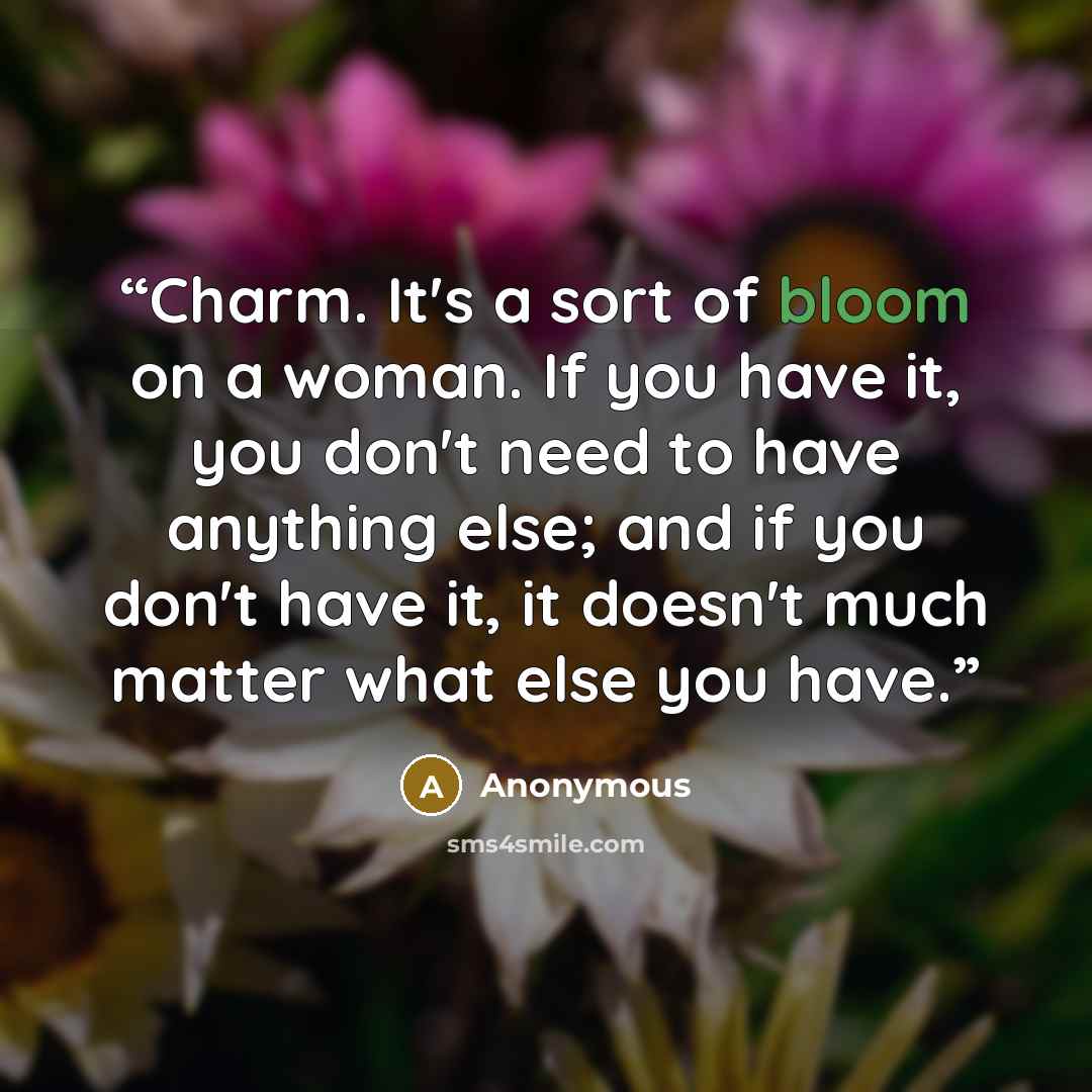 “Charm. It's a sort of bloom on a woman. If you have it, you don't need to have anything else; and if you don't have it, it doesn't much matter what else you have.” quote by Anonymous
