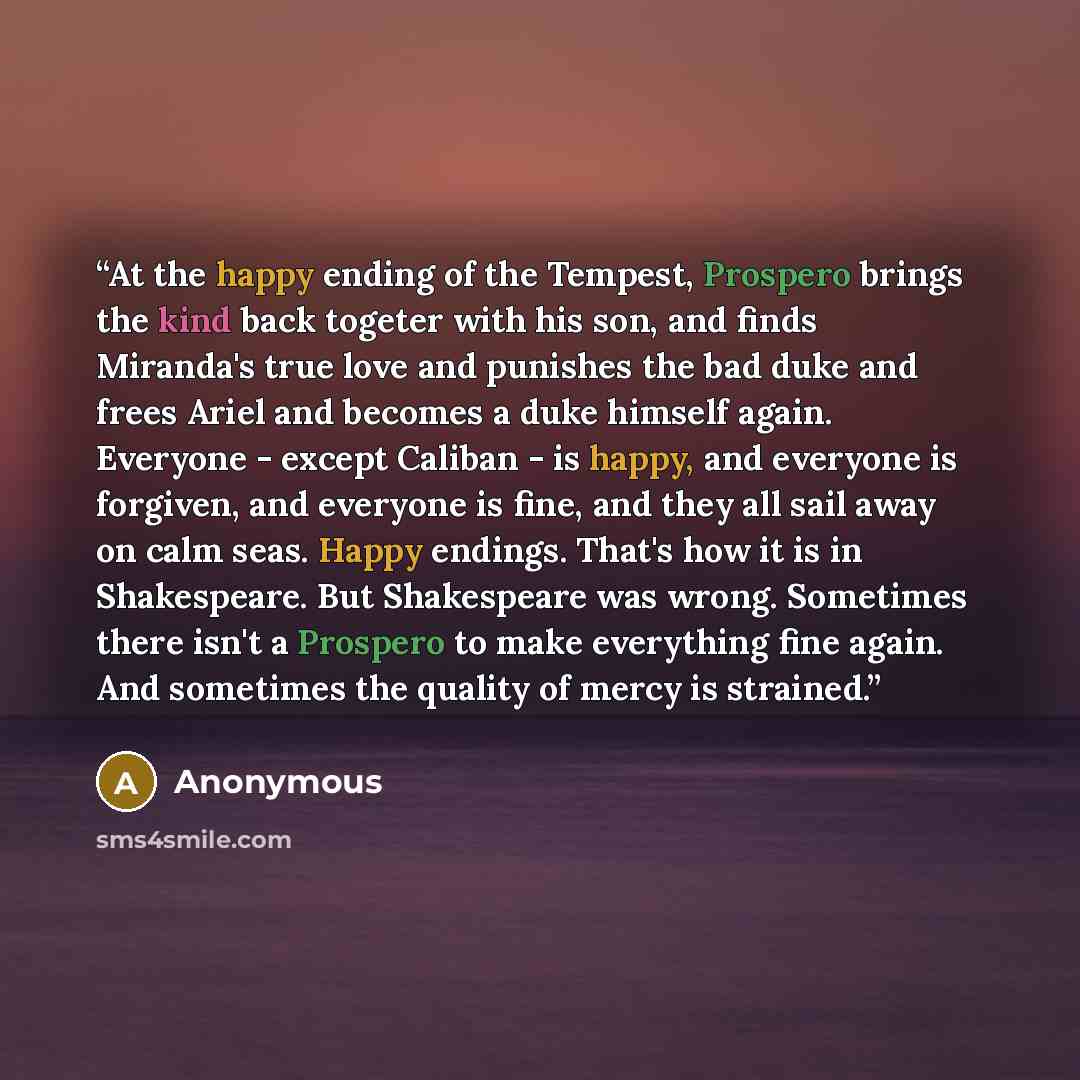 “At the happy ending of the Tempest, Prospero brings the kind back togeter with his son, and finds Miranda's true love and punishes the bad duke and frees Ariel and becomes a duke himself again. Everyone - except Caliban - is happy, and everyone is forgiven, and everyone is fine, and they all sail…” quote by Anonymous