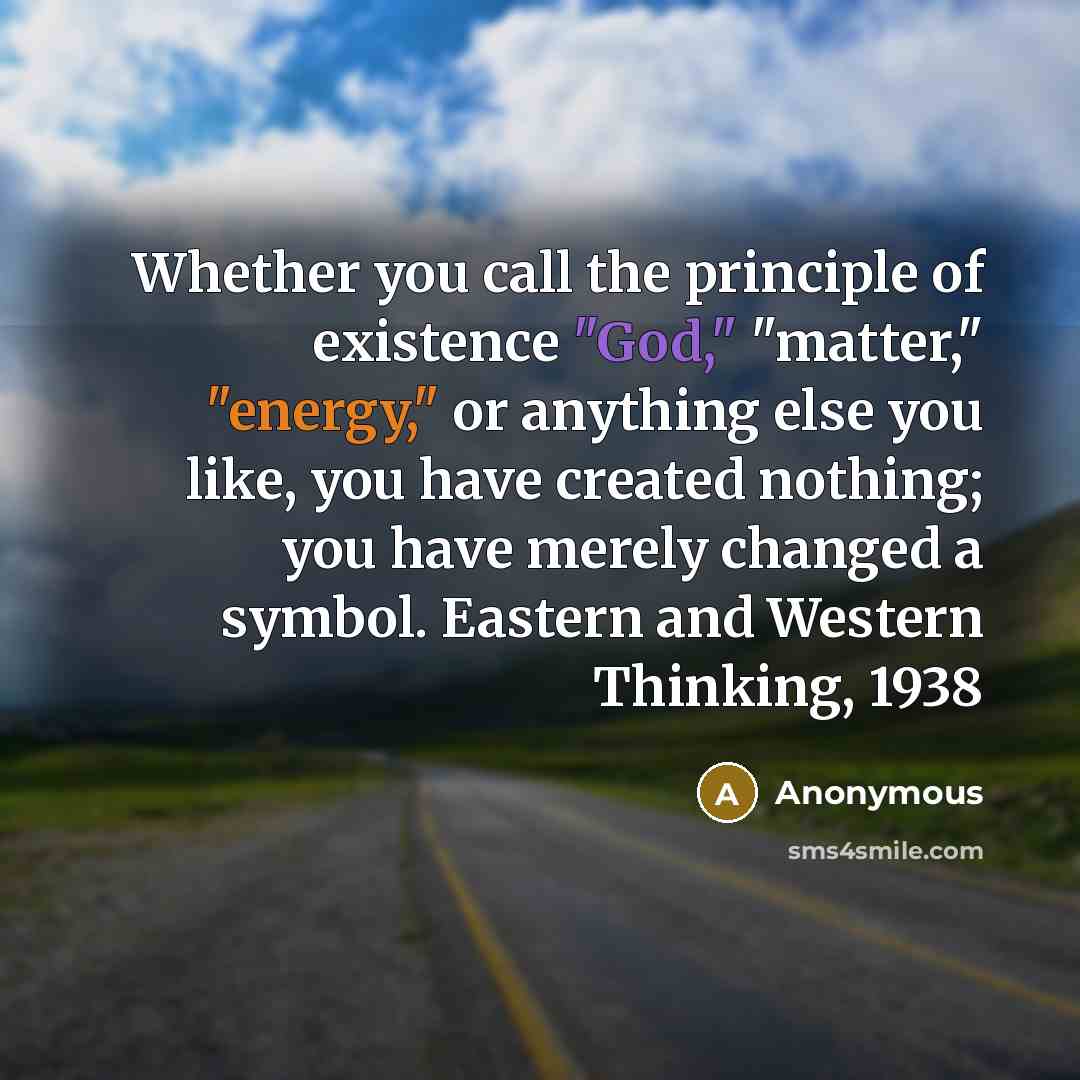 “Whether you call the principle of existence "God," "matter," "energy," or anything else you like, you have created nothing; you have merely changed a symbol. Eastern and Western Thinking, 1938” quote by Anonymous