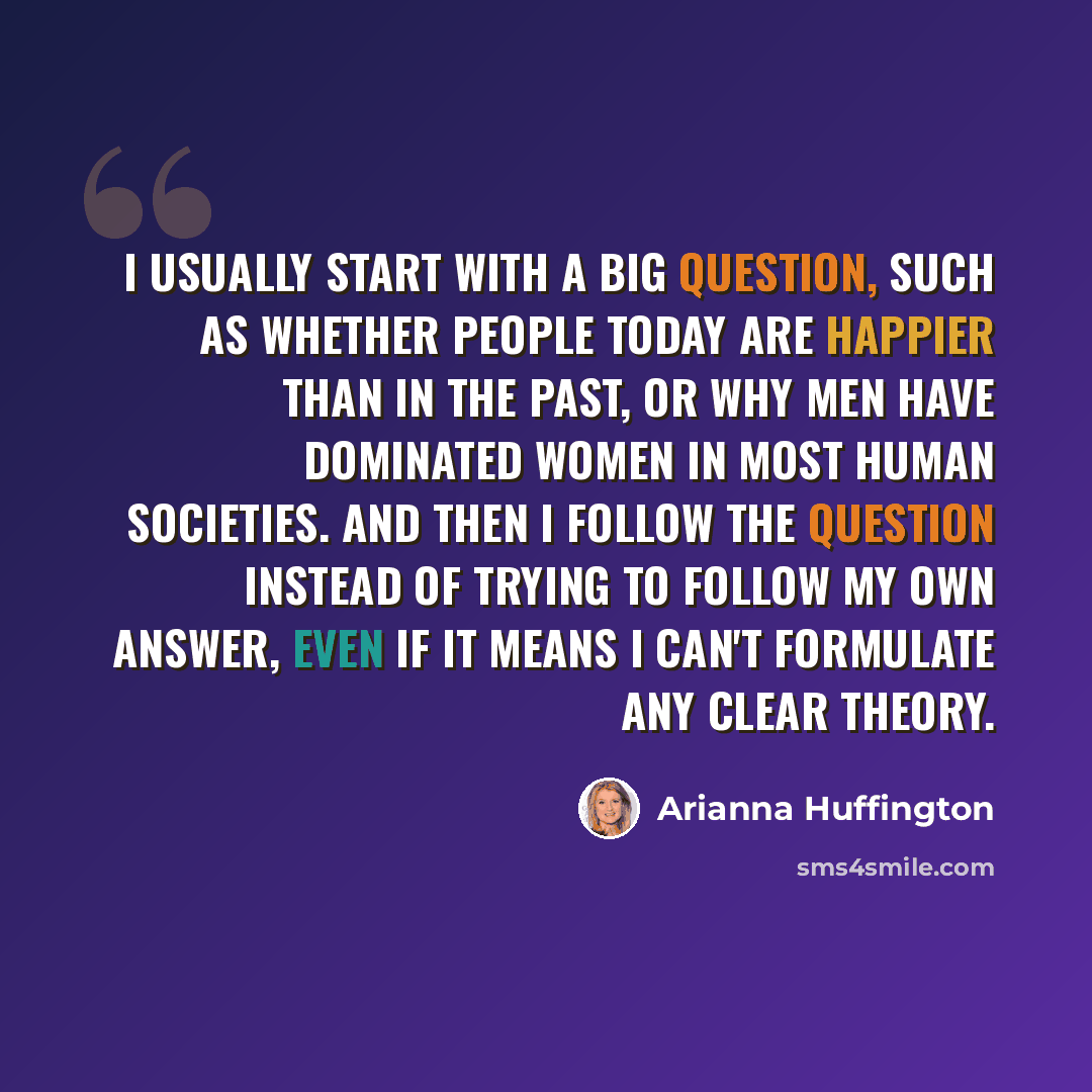 “I usually start with a big question, such as whether people today are happier than in the past, or why men have dominated women in most human societies. And then I follow the question instead of trying to follow my own answer, even if it means I can't formulate any clear theory.” quote by Arianna Huffington