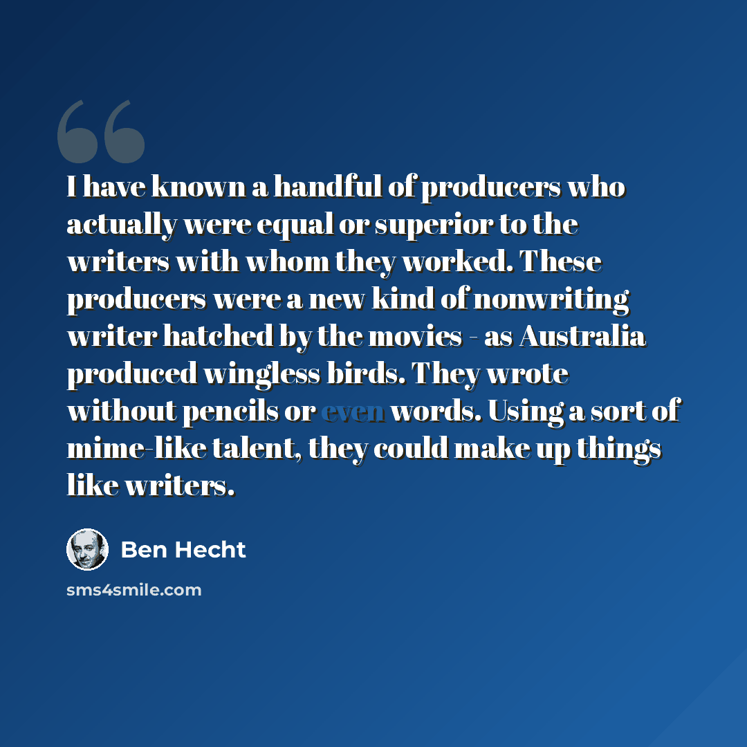 “I have known a handful of producers who actually were equal or superior to the writers with whom they worked. These producers were a new kind of nonwriting writer hatched by the movies - as Australia produced wingless birds. They wrote without pencils or even words. Using a sort of mime-like…” quote by Ben Hecht