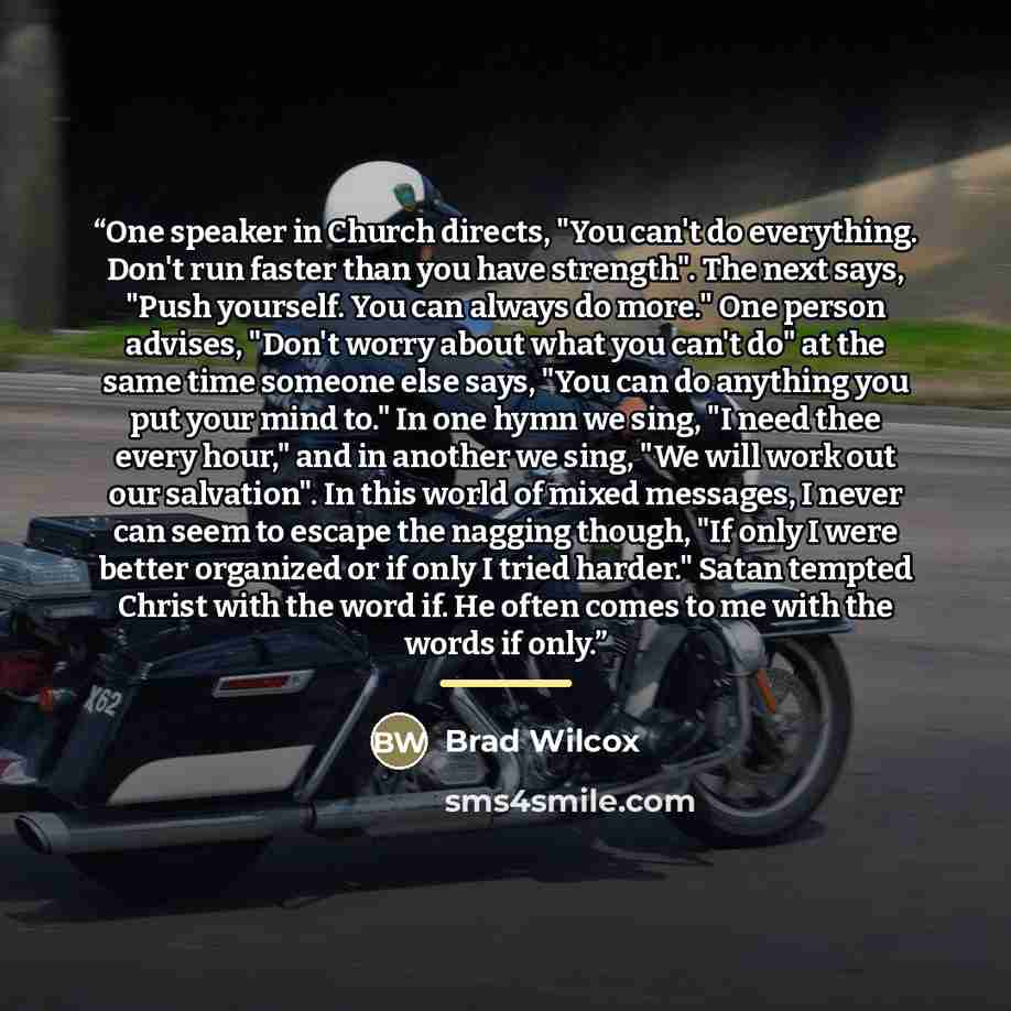 “One speaker in Church directs, "You can't do everything. Don't run faster than you have strength". The next says, "Push yourself. You can always do more." One person advises, "Don't worry about what you can't do" at the same time someone else says, "You can do anything you put your mind to." In…” quote by Brad Wilcox