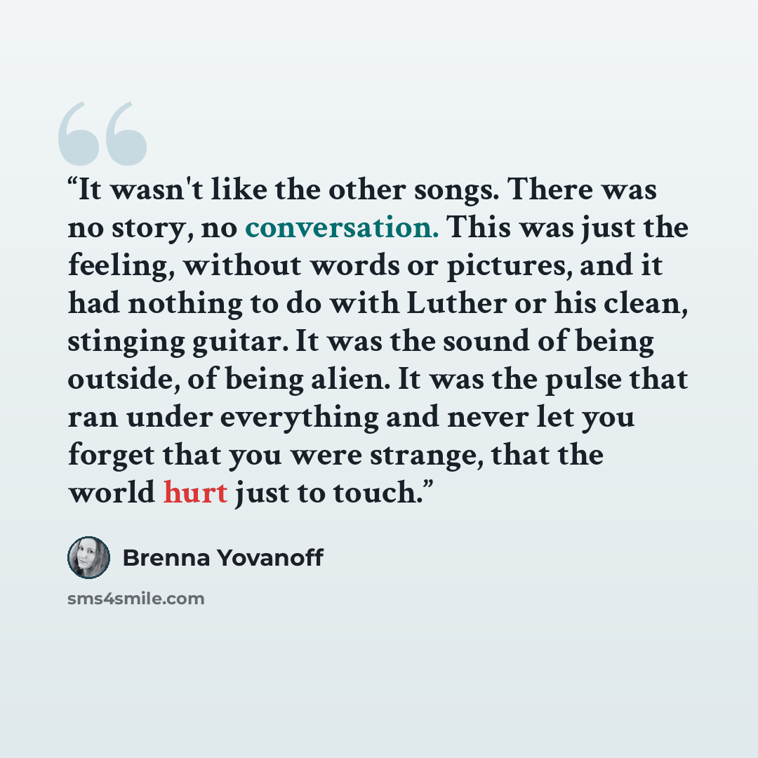 “It wasn't like the other songs. There was no story, no conversation. This was just the feeling, without words or pictures, and it had nothing to do with Luther or his clean, stinging guitar. It was the sound of being outside, of being alien. It was the pulse that ran under everything and never let…” quote by Brenna Yovanoff