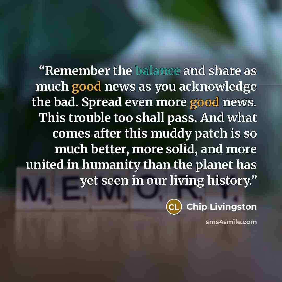 “Remember the balance and share as much good news as you acknowledge the bad. Spread even more good news. This trouble too shall pass. And what comes after this muddy patch is so much better, more solid, and more united in humanity than the planet has yet seen in our living history.” quote by Chip Livingston