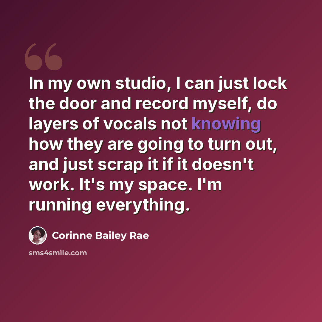“In my own studio, I can just lock the door and record myself, do layers of vocals not knowing how they are going to turn out, and just scrap it if it doesn't work. It's my space. I'm running everything.” quote by Corinne Bailey Rae