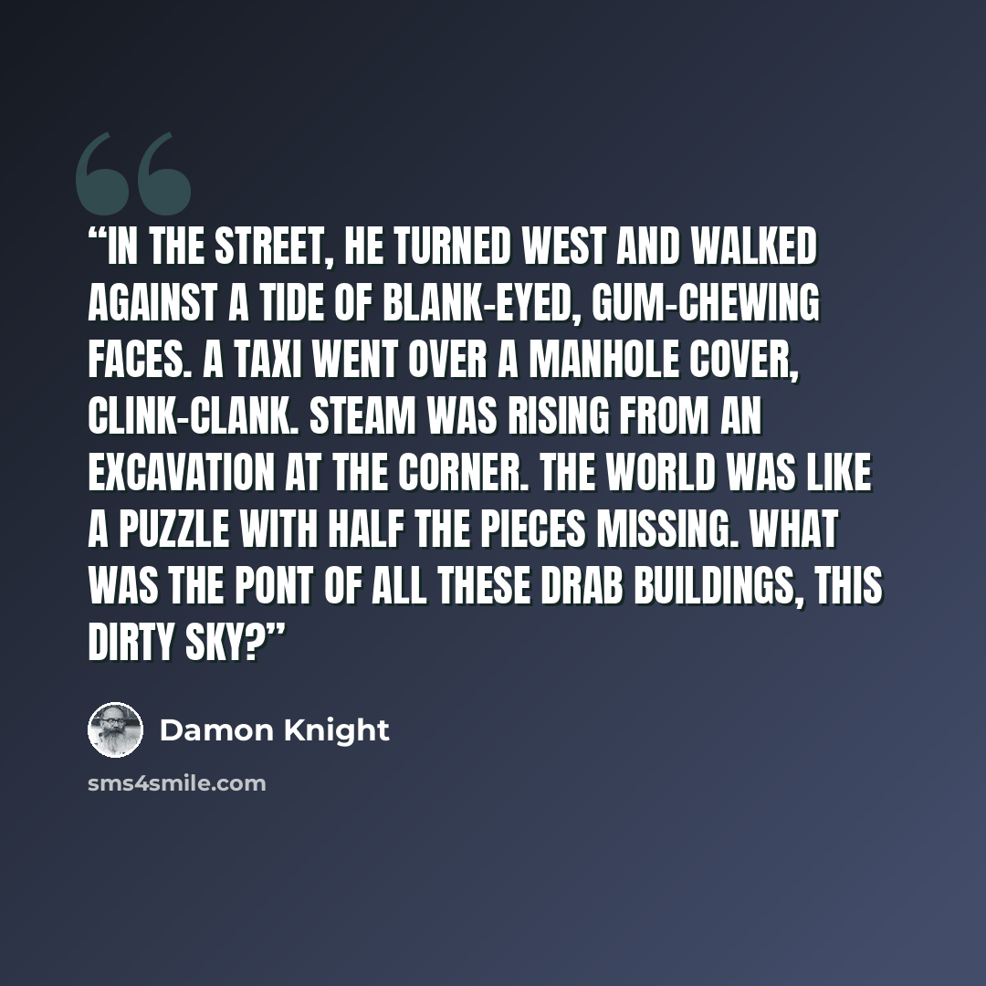 “In the street, he turned west and walked against a tide of blank-eyed, gum-chewing faces. A taxi went over a manhole cover, clink-clank. Steam was rising from an excavation at the corner. The world was like a puzzle with half the pieces missing. What was the pont of all these drab buildings, this…” quote by Damon Knight