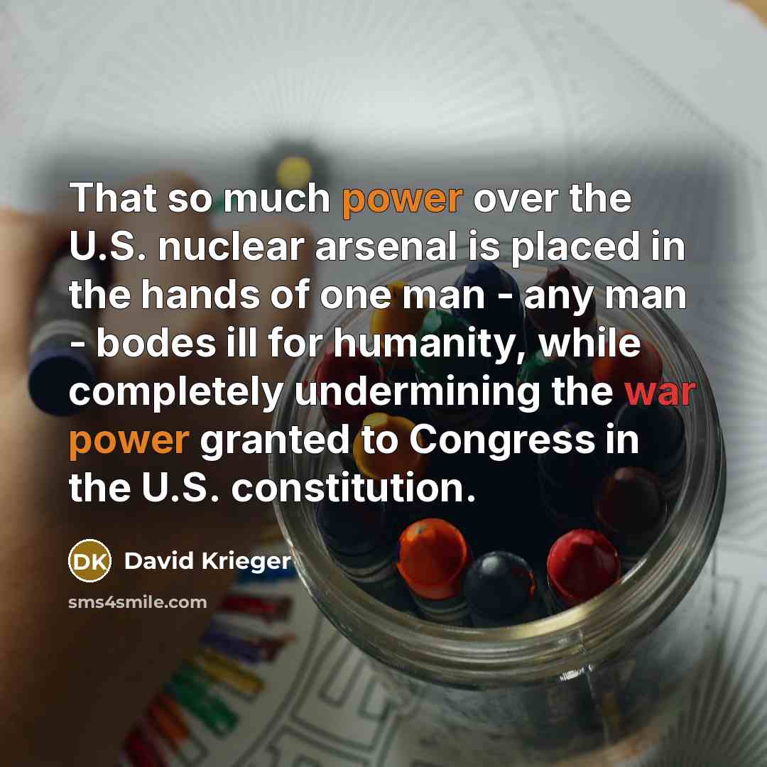 “That so much power over the U.S. nuclear arsenal is placed in the hands of one man - any man - bodes ill for humanity, while completely undermining the war power granted to Congress in the U.S. constitution.” quote by David Krieger