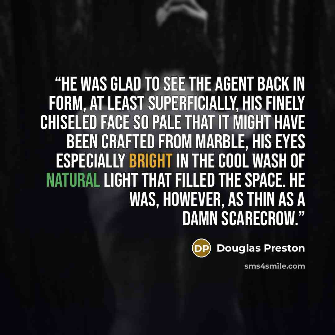 “He was glad to see the agent back in form, at least superficially, his finely chiseled face so pale that it might have been crafted from marble, his eyes especially bright in the cool wash of natural light that filled the space. He was, however, as thin as a damn scarecrow.” quote by Douglas Preston