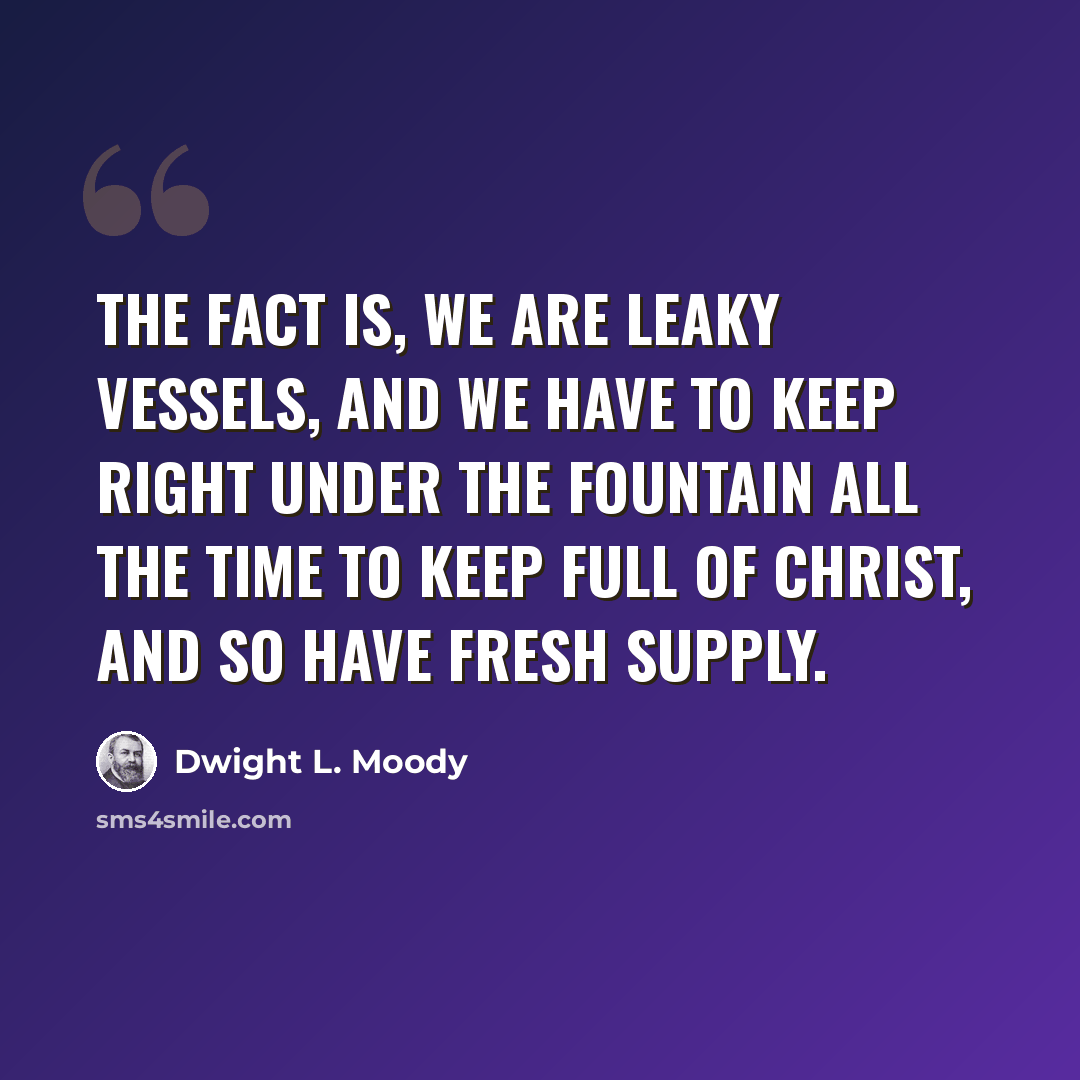 “The fact is, we are leaky vessels, and we have to keep right under the fountain all the time to keep full of Christ, and so have fresh supply.” quote by Dwight L. Moody