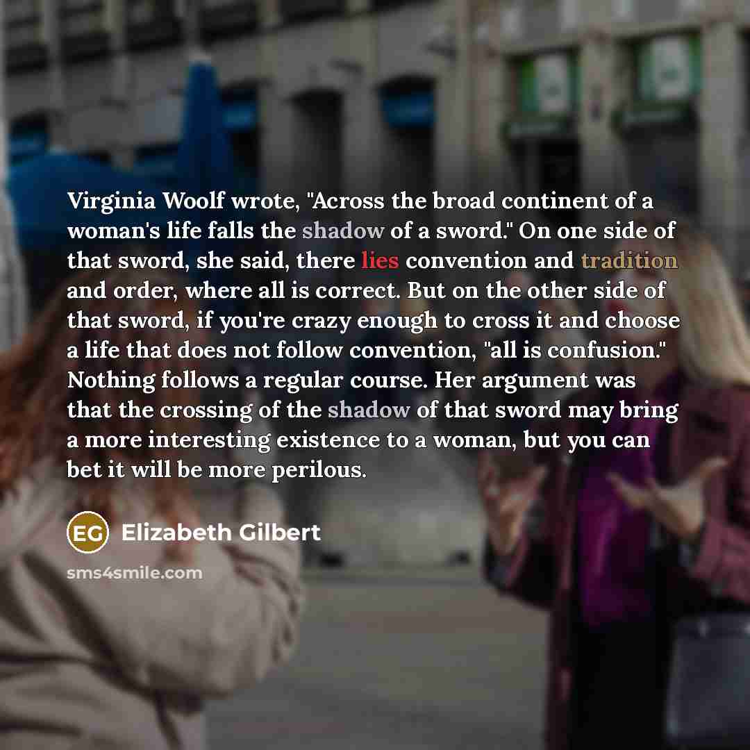 “Virginia Woolf wrote, "Across the broad continent of a woman's life falls the shadow of a sword." On one side of that sword, she said, there lies convention and tradition and order, where all is correct. But on the other side of that sword, if you're crazy enough to cross it and choose a life that…” quote by Elizabeth Gilbert